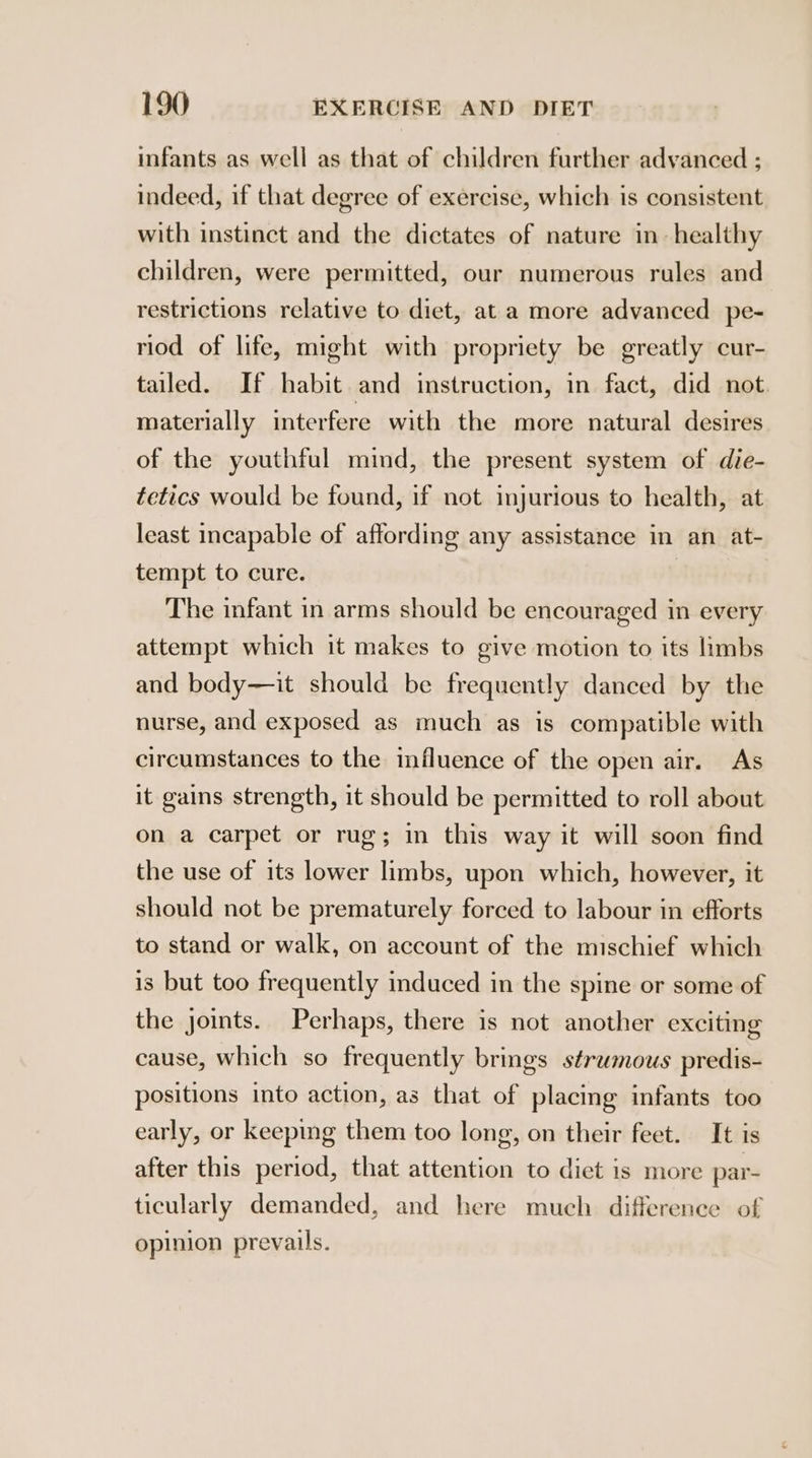 infants as well as that of children further advanced ; indeed, if that degree of exercise, which is consistent with instinct and the dictates of nature in- healthy children, were permitted, our numerous rules and restrictions relative to diet, at a more advanced pe- riod of life, might with propriety be greatly cur- tailed. If habit and instruction, in fact, did not. materially interfere with the more natural desires of the youthful mind, the present system of die- tetics would be found, if not injurious to health, at least incapable of affording any assistance in an at- tempt to cure. The infant in arms should be encouraged in every attempt which it makes to give motion to its limbs and body—it should be frequently danced by the nurse, and exposed as much as is compatible with circumstances to the influence of the open air. As it gains strength, it should be permitted to roll about on a carpet or rug; in this way it will soon find the use of its lower limbs, upon which, however, it should not be prematurely forced to labour in efforts to stand or walk, on account of the mischief which is but too frequently induced in the spine or some of the joints. Perhaps, there is not another exciting cause, which so frequently brings strwmous predis- positions into action, as that of placing infants too early, or keeping them too long, on their feet. It is after this period, that attention to diet is more par- ticularly demanded, and here much difference of opinion prevails.