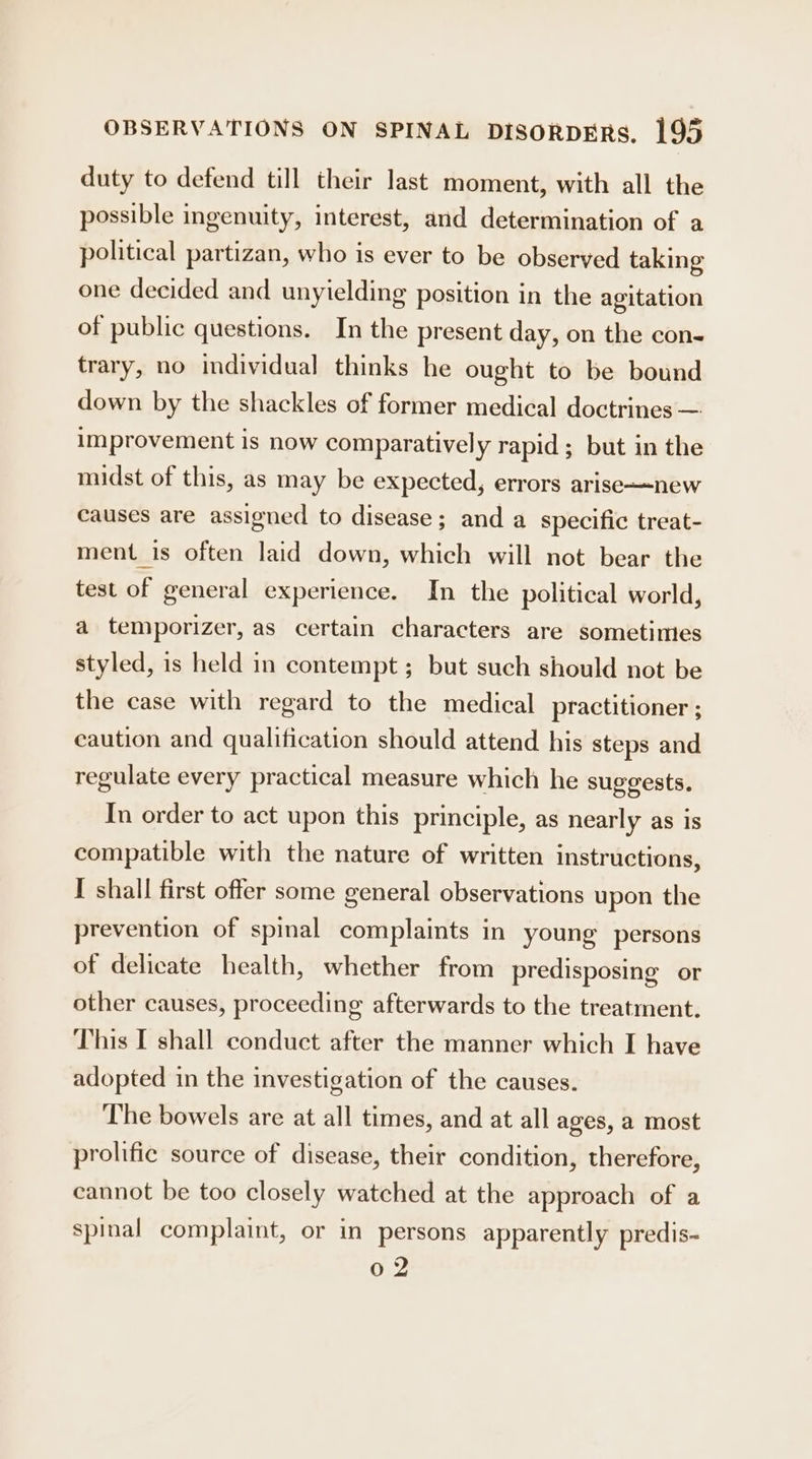 duty to defend till their last moment, with all the possible ingenuity, interest, and determination of a political partizan, who is ever to be observed taking one decided and unyielding position in the agitation of public questions. In the present day, on the con- trary, no individual thinks he ought to be bound down by the shackles of former medical doctrines — improvement is now comparatively rapid; but in the midst of this, as may be expected, errors arise—-new causes are assigned to disease; and a specific treat- ment is often laid down, which will not bear the test of general experience. In the political world, a temporizer, as certain characters are sometimes styled, is held in contempt; but such should not be the case with regard to the medical practitioner ; caution and qualification should attend his steps and regulate every practical measure which he suggests. In order to act upon this principle, as nearly as is compatible with the nature of written instructions, I shall first offer some general observations upon the prevention of spinal complaints in young persons of delicate health, whether from predisposing or other causes, proceeding afterwards to the treatment. This I shall conduct after the manner which I have adopted in the investigation of the causes. The bowels are at all times, and at all ages, a most prolific source of disease, their condition, therefore, cannot be too closely watched at the approach of a spinal complaint, or in persons apparently predis- Oo.