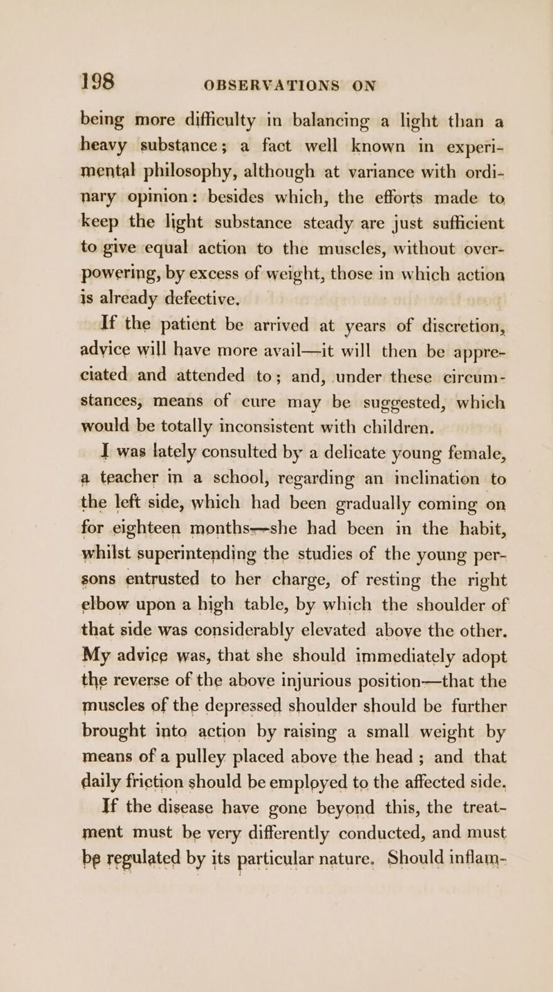 being more difficulty in balancing a light than a heavy substance; a fact well known in experl- mental philosophy, although at variance with ordi- nary opinion: besides which, the efforts made to keep the light substance steady are just sufficient to give equal action to the muscles, without over- powering, by excess of weight, those in which action is already defective. If the patient be arrived at years of discretion, advice will have more avail—it will then be appre- ciated and attended to; and, under these circum- stances, means of cure may be suggested, which would be totally inconsistent with children. I was lately consulted by a delicate young female, a teacher in a school, regarding an inclination to the left side, which had been gradually coming on for eighteen months—-she had been in the habit, whilst superintending the studies of the young per- sons entrusted to her charge, of resting the right elbow upon a high table, by which the shoulder of that side was considerably elevated above the other. My advice was, that she should immediately adopt the reverse of the above injurious position—that the muscles of the depressed shoulder should be further brought into action by raising a small weight by means of a pulley placed above the head ; and _ that daily friction should be employed to the affected side. If the disease have gone beyond this, the treat- ment must be very differently conducted, and must be regulated by its particular nature. Should inflam-