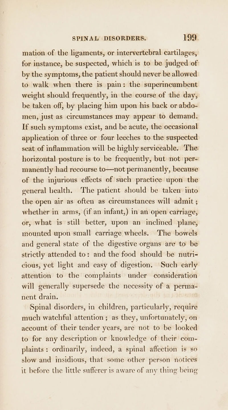 mation of the ligaments, or intervertebral cartilages, for instance, be suspected, which is to be judged of: by the symptoms, the patient should never be allowed to walk when there is pain: the superincumbent weight should frequently, in the course of the day, be taken off, by placing him upon his back or abdo- men, just as circumstances may appear to demand. If such symptoms exist, and be acute, the occasional application of three or four leeches to the suspected seat of inflammation will be highly serviceable. The horizontal posture is to be frequently, but not per- manently had recourse to—not permanently, because of the injurious effects of such practice upon the general health. The patient should be taken into the open air as often as circumstances will admit ; whether in arms, (if an infant,) in an open carriage, or, what is still better, upon an inclined plane, mounted upon small carriage wheels. ‘The bowels and general state of the digestive organs are to be strictly attended to: and the food should be nutri- cious, yet light and easy of digestion. Such early attention to the complaints under consideration will generally supersede the necessity of a perma- nent drain. Spinal disorders, in children, particularly, require much watchful attention ; as they, unfortunately, on account of their tender years, are not to be looked to for any description or knowledge of their com- plaints : ordinarily, indeed, a spinal affection is so slow and insidious, that some other person notices it before the little sufferer is aware of any thing being