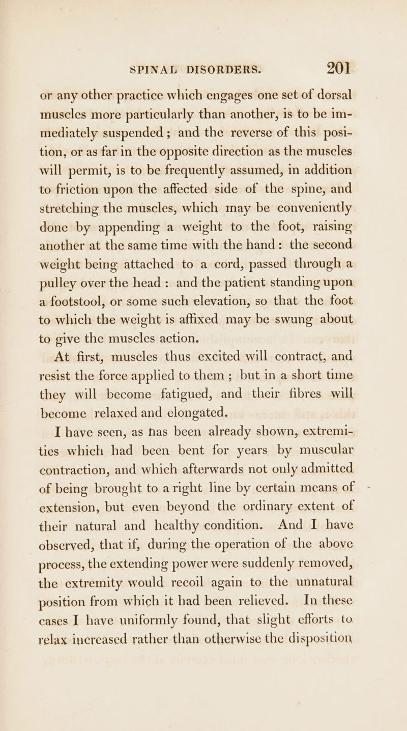 or any other practice which engages one set of dorsal muscles more particularly than another, is to be im- mediately suspended ; and the reverse of this posi- tion, or as far in the opposite direction as the muscles will permit, is to be frequently assumed, in addition to friction upon the affected side of the spine, and stretching the muscles, which may be conveniently done by appending a weight to the foot, raising another at the same time with the hand: the second weight being attached to a cord, passed through a pulley over the head : and the patient standing upon a footstool, or some such elevation, so that the foot to which the weight is affixed may be swung about to give the muscles action. At first, muscles thus excited will contract, and resist the force applied to them ; but in a short time they will become fatigued, and their fibres will become relaxed and elongated. I have seen, as has been already shown, extremi- ties which had been bent for years by muscular contraction, and which afterwards not only admitted of being brought to aright line by certain means of extension, but even beyond the ordinary extent of their natural and healthy condition. And I have observed, that if, during the operation of the above process, the extending power were suddenly removed, the extremity would recoil again to the unnatural position from which it had been relieved. In these cases I have uniformly found, that slight efforts to relax increased rather than otherwise the disposition