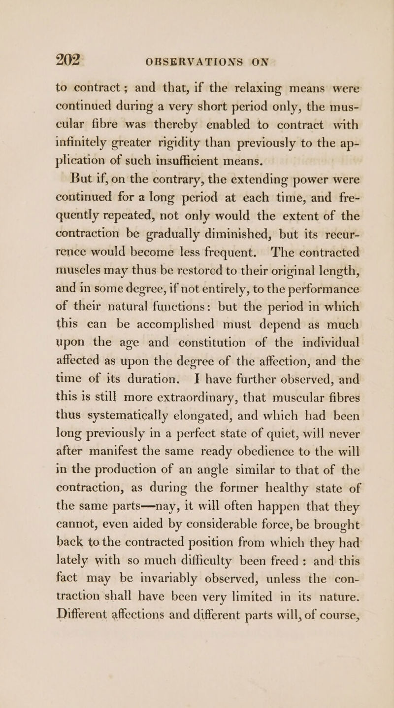 to contract; and that, if the relaxing means were continued during a very short period only, the mus- cular fibre was thereby enabled to contract with infinitely greater rigidity than previously to the ap- plication of such insufficient means. But if, on the contrary, the extending power were continued for a long period at each time, and fre- quently repeated, not only would the extent of the contraction be gradually diminished, but its recur- rence would become less frequent. The contracted muscles may thus be restored to their original length, and in some degree, if not entirely, to the performance of their natural functions: but the period in which this can be accomplished must depend as much upon the age and constitution of the individual affected as upon the degree of the affection, and the time of its duration. JF have further observed, and this is still more extraordinary, that muscular fibres thus systematically elongated, and which had been long previously in a perfect state of quiet, will never after manifest the same ready obedience to the will in the production of an angle similar to that of the contraction, as during the former healthy state of the same parts—nay, it will often happen that they cannot, even aided by considerable force, be brought back tothe contracted position from which they had lately with so much difficulty been freed : and this fact may be invariably observed, unless the con- traction shall have been very limited in its nature. Different affections and different parts will, of course,