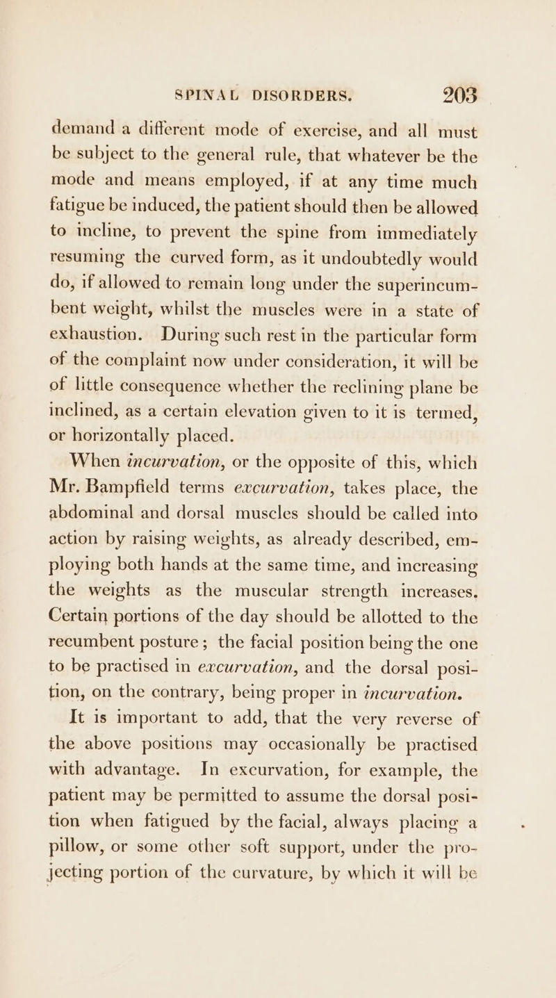 demand a different mode of exercise, and all must be subject to the general rule, that whatever be the mode and means employed, if at any time much fatigue be induced, the patient should then be allowed to incline, to prevent the spine from immediately resuming the curved form, as it undoubtedly would do, if allowed to remain long under the superincum- bent weight, whilst the muscles were in a state of exhaustion. During such rest in the particular form of the complaint now under consideration, it will be of little consequence whether the reclining plane be inclined, as a certain elevation given to it is termed, or horizontally placed. When zncurvation, or the opposite of this, which Mr. Bampfield terms excurvation, takes place, the abdominal and dorsal muscles should be called into action by raising weights, as already described, em- ploying both hands at the same time, and increasing the weights as the muscular strength increases. Certain portions of the day should be allotted to the recumbent posture; the facial position being the one to be practised in excurvation, and the dorsal posi- tion, on the contrary, being proper in incurvation. It is important to add, that the very reverse of the above positions may occasionally be practised with advantage. In excurvation, for example, the patient may be permitted to assume the dorsal posi- tion when fatigued by the facial, always placing a pillow, or some other soft support, under the pro- jecting portion of the curvature, by which it will be