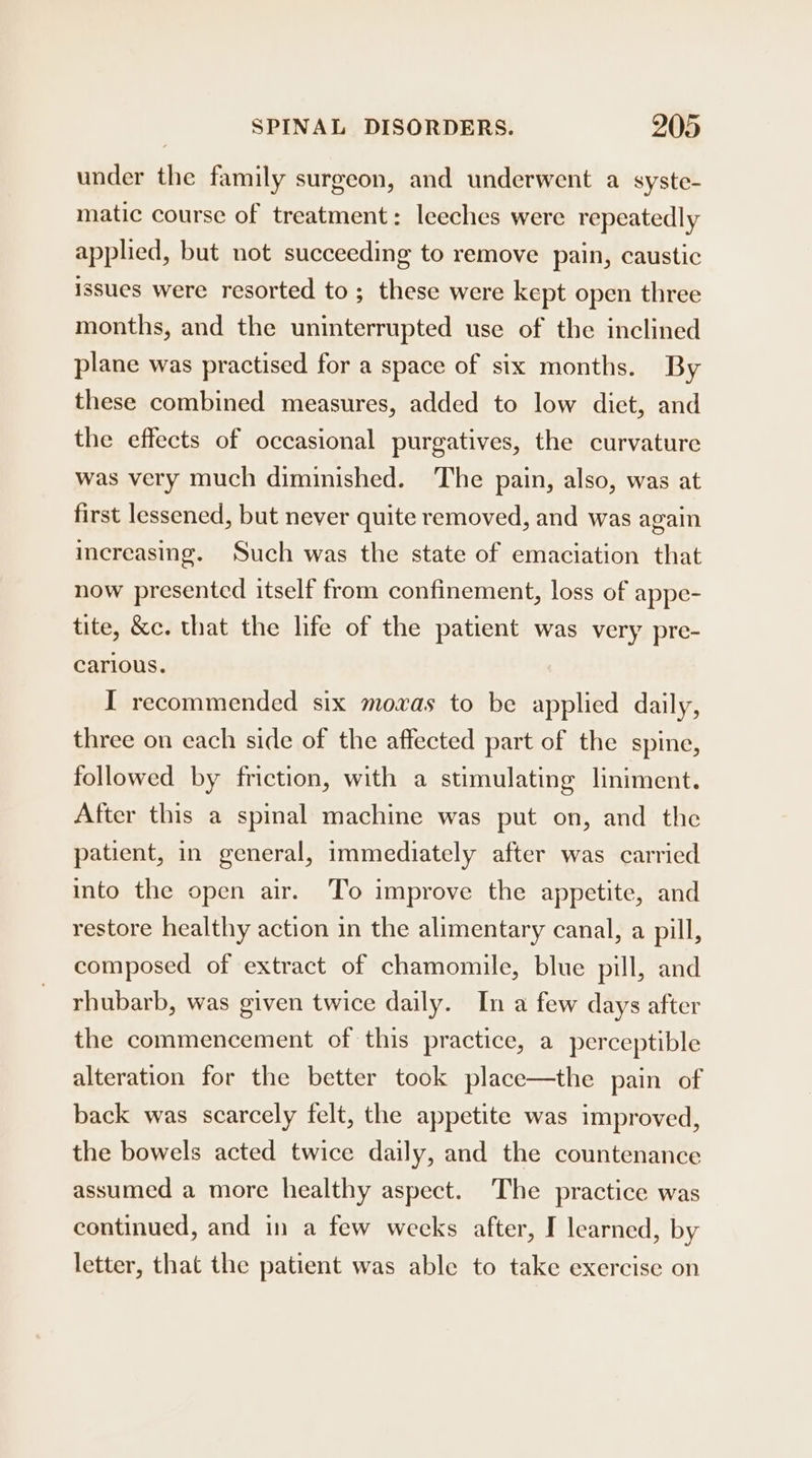 under the family surgeon, and underwent a syste- matic course of treatment: leeches were repeatedly applied, but not succeeding to remove pain, caustic issues were resorted to; these were kept open three months, and the uninterrupted use of the inclined plane was practised for a space of six months. By these combined measures, added to low diet, and the effects of occasional purgatives, the curvature was very much diminished. The pain, also, was at first lessened, but never quite removed, and was again increasing. Such was the state of emaciation that now presented itself from confinement, loss of appe- tite, &amp;c. that the life of the patient was very pre- carious. I recommended six moxas to be applied daily, three on each side of the affected part of the spine, followed by friction, with a stimulating liniment. After this a spinal machine was put on, and the patient, in general, immediately after was carried into the open air. To improve the appetite, and restore healthy action in the alimentary canal, a pill, composed of extract of chamomile, blue pill, and rhubarb, was given twice daily. In a few days after the commencement of this practice, a perceptible alteration for the better took place—the pain of back was scarcely felt, the appetite was improved, the bowels acted twice daily, and the countenance assumed a more healthy aspect. The practice was continued, and in a few weeks after, I learned, by letter, that the patient was able to take exercise on