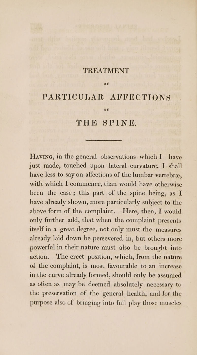 TREATMENT OF PARTICULAR AFFECTIONS OF THE SPINE. Having, in the general observations which I have just made, touched upon lateral curvature, I shall have less to say on affections of the lumbar vertebre, with which I commence, than would have otherwise been the case; this part of the spine being, as I ter, have already shown, more particularly subject to the above form of the complaint. Here, then, I would only further add, that when the complaint presents itself in a great degree, not only must the measures already laid down be persevered in, but others more powerful in their nature must also be brought into action. The erect position, which, from the nature of the complaint, is most favourable to an increase in the curve already formed, should only be assumed as often as may be deemed absolutely necessary to the preservation of the general health, and for the purpose also of bringing into full play those muscles _