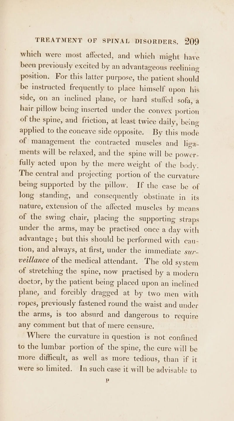 which were most affected, and which might have been previously excited by an advantageous reclining position. For this latter purpose, the patient should be instructed frequently to place himself upon his side, on an inclined plane, or hard stuffed sofa, a hair pillow being inserted under the convex portion of the spine, and friction, at least twice daily, being applied to the concave side opposite. By this mode of management the contracted muscles and liga- ments will be relaxed, and the spine will be power- fully acted upon by the mere weight of the body. The central and projecting portion of the curvature bemg supported by the pillow. If the case be of long standing, and consequently obstinate in its nature, extension of the affected muscles by means of the swing chair, placing the supporting straps under the arms, may be practised once a day with advantage; but this should be performed with cau- tion, and always, at first, under the immediate sup- veillance of the medical attendant. The old system of stretching the spine, now practised by a modern doctor, by the patient being placed upon an inclined plane, and forcibly dragged at by two men with ropes, previously fastened round the waist and under the arms, is too absurd and dangerous to require any comment but that of mere censure. Where the curvature in question is not confined to the lumbar portion of the spine, the cure will be more difficult, as well as more tedious, than if it were so limited. In such case it will be advisable to p