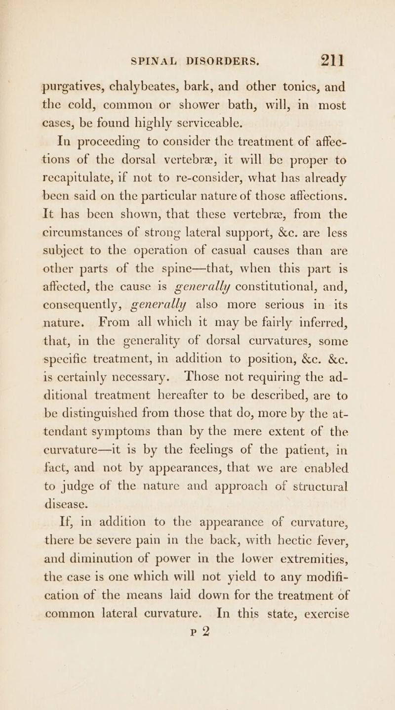 purgatives, chalybeates, bark, and other tonics, and the cold, common or shower bath, will, in most cases, be found highly serviceable. In proceeding to consider the treatment of affec- tions of the dorsal vertebra, it will be proper to recapitulate, if not to re-consider, what has already been said on the particular nature of those affections. It has been shown, that these vertebra, from the circumstances of strong lateral support, &amp;c. are less subject to the operation of casual causes than are other parts of the spine—that, when this part is affected, the cause is generally constitutional, and, consequently, generally also more serious in its nature. From all which it may be fairly inferred, that, in the generality of dorsal curvatures, some specific treatment, in addition to position, &amp;c. &amp;e. is certainly necessary. Those not requiring the ad- ditional treatment hereafter to be described, are to be distinguished from those that do, more by the at- tendant symptoms than by the mere extent of the curvature—it is by the feelings of the patient, in fact, and not by appearances, that we are enabled to judge of the nature and approach of structural disease. If, in addition to the appearance of curvature, there be severe pain in the back, with hectic fever, and diminution of power in the lower extremities, the case is one which will not yield to any modifi- cation of the means laid down for the treatment of common lateral curvature. In this state, exercise 2) De