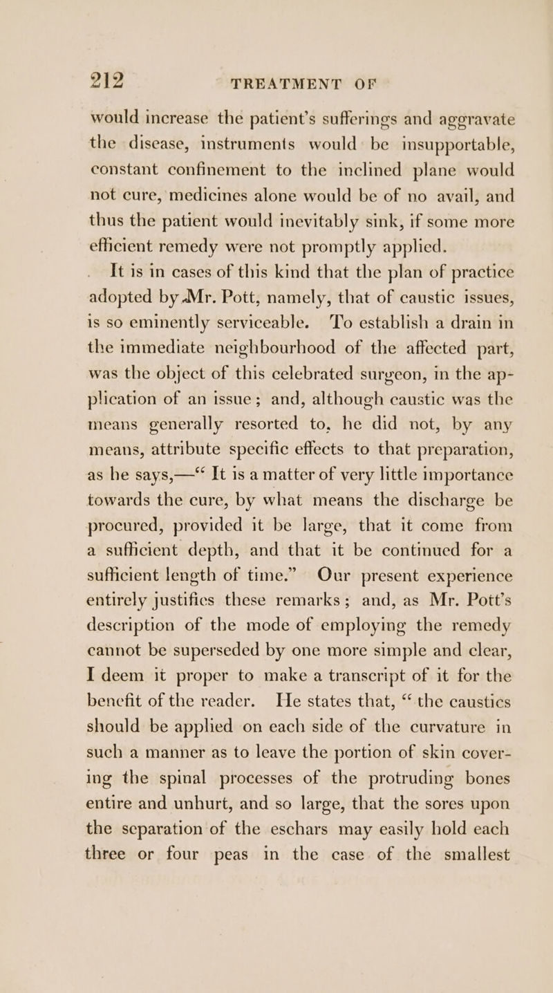 would increase the patient’s sufferings and aggravate the disease, instruments would» be insupportable, constant confinement to the inclined plane would not cure, medicines alone would be of no avail, and thus the patient would inevitably sink, if some more efficient remedy were not promptly applied. It is in cases of this kind that the plan of practice adopted by.Mr. Pott, namely, that of caustic issues, is so eminently serviceable. To establish a drain in the immediate neighbourhood of the affected part, was the object of this celebrated surgeon, in the ap- plication of an issue; and, although caustic was the means generally resorted to, he did not, by any means, attribute specific effects to that preparation, as he says,—*‘ It is a matter of very little importance towards the cure, by what means the discharge be procured, provided it be large, that it come from a sufficient depth, and that it be contmued for a sufficient length of time.” Our present experience entirely justifies these remarks; and, as Mr. Pott’s description of the mode of employing the remedy cannot be superseded by one more simple and clear, I deem it proper to make a transcript of it for the benefit of the reader. He states that, “‘ the caustics should be applied on each side of the curvature in such a manner as to leave the portion of skin cover- ing the spinal processes of the protruding bones entire and unhurt, and so large, that the sores upon the separation of the eschars may easily hold each three or four peas in the case of the smallest