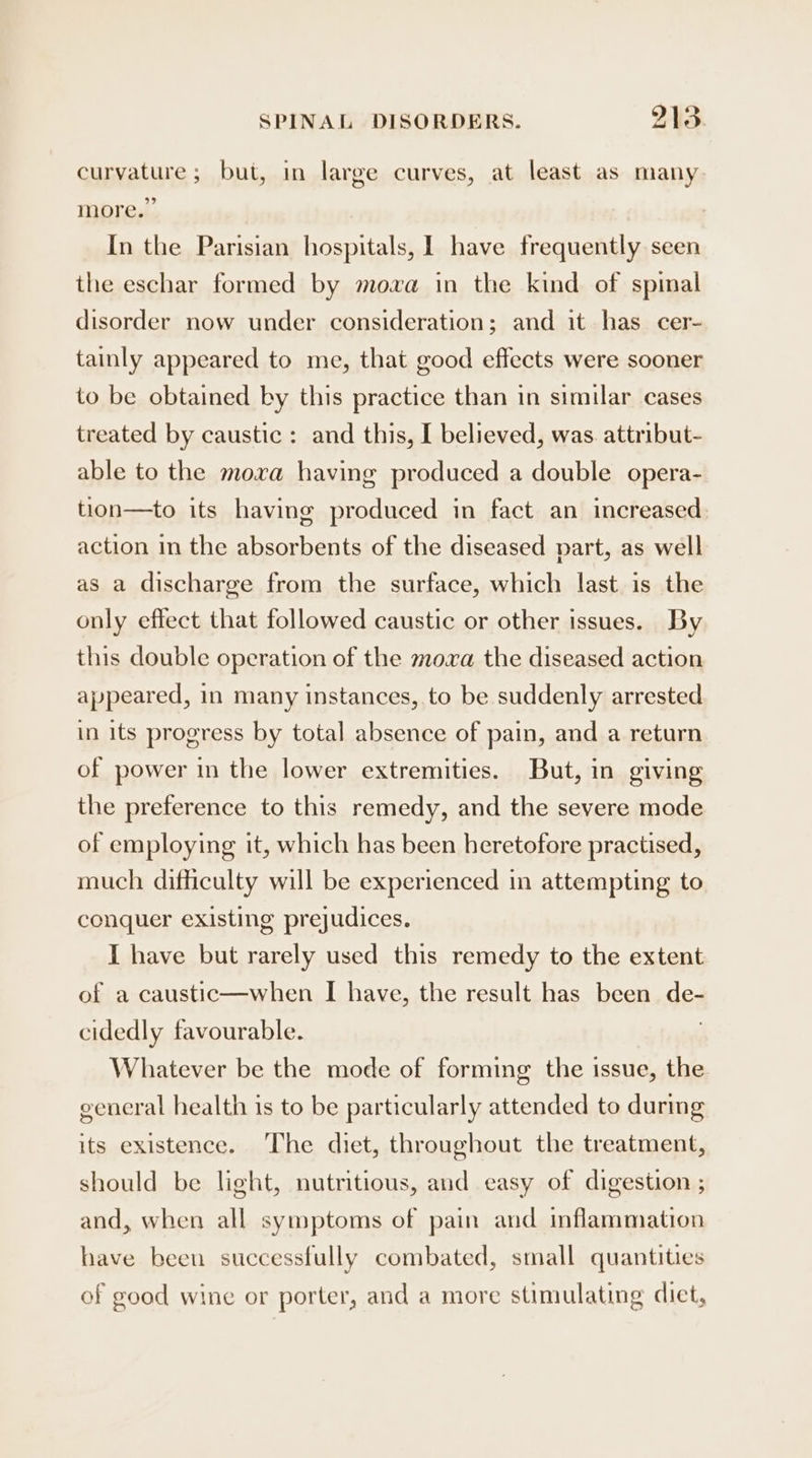 curvature; but, in large curves, at least as many more.” In the Parisian hospitals, 1 have frequently seen the eschar formed by mova in the kind of spinal disorder now under consideration; and it has cer- tainly appeared to me, that good effects were sooner to be obtained by this practice than in similar cases treated by caustic: and this, I believed, was. attribut- able to the moxa having produced a double opera- tion—to its having produced in fact an increased action in the absorbents of the diseased part, as well as a discharge from the surface, which last is the only effect that followed caustic or other issues. By this double operation of the mova the diseased action appeared, in many instances, to be suddenly arrested in its progress by total absence of pain, and a return of power in the lower extremities. But, in giving the preference to this remedy, and the severe mode of employing it, which has been heretofore practised, much difficulty will be experienced in attempting to conquer existing prejudices. I have but rarely used this remedy to the extent of a caustic—when I have, the result has been de- cidedly favourable. ; Whatever be the mode of forming the issue, the general health is to be particularly attended to during its existence. The diet, throughout the treatment, should be light, nutritious, and easy of digestion ; and, when all symptoms of pain and inflammation have been successfully combated, small quantities of good wine or porter, and a more stimulating diet,