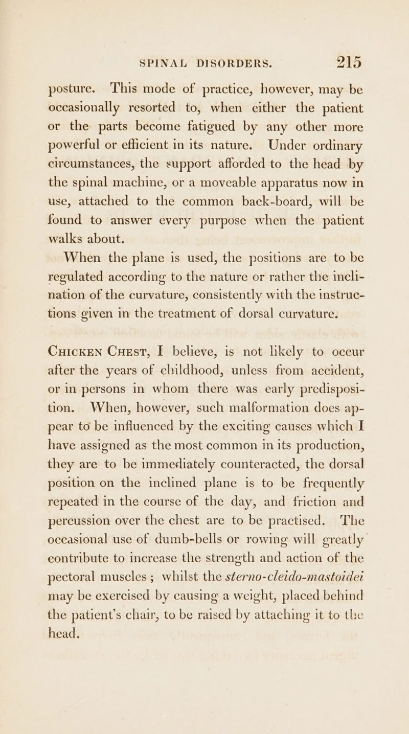 posture. This mode of practice, however, may be occasionally resorted to, when cither the patient or the parts become fatigued by any other more powerful or efficient in its nature. Under ordinary circumstances, the support afforded to the head by the spinal machine, or a moveable apparatus now in use, attached to the common back-board, will be found to answer every purpose when the patient walks about. When the plane is used, the positions are to be regulated according to the nature or rather the incli- nation of the curvature, consistently with the instruc- tions given in the treatment of dorsal curvature. CuickEN Cuest, I believe, is not hkely to occur after the years of childhood, unless from accident, or in persons in whom there was early predisposi- tion. When, however, such malformation does ap- pear to be influenced by the exciting causes which I have assigned as the most common in its production, they are to be immediately counteracted, the dorsal position on the inclined plane is to be frequently repeated in the course of the day, and friction and percussion over the chest are to be practised. The occasional use of dumb-bells or rowing will greatly contribute to increase the strength and action of the pectoral muscles ; whilst the sterno-cleido-mastoidet may be exercised by causing a weight, placed behind the patient’s chair, to be raised by attaching it to the head,