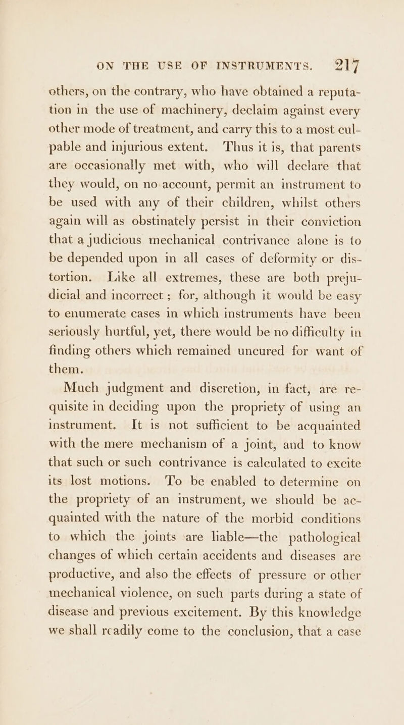 others, on the contrary, who have obtained a reputa- tion in the use of machinery, declaim against every other mode of treatment, and carry this to a most cul- pable and injurious extent. Thus it is, that parents are occasionally met with, who will declare that they would, on no account, permit an instrument to be used with any of their children, whilst others again will as obstinately persist in their conviction that a judicious mechanical contrivance alone is to be depended upon in all cases of deformity or dis- tortion. Like all extremes, these are both preju- dicial and incorrect ; for, although it would be easy to enumerate cases in which instruments have been seriously hurtful, yet, there would be no difficulty in finding others which remained uncured for want of them. Much judgment and discretion, in fact, are re- quisite in deciding upon the propriety of using an instrument. It is not sufficient to be acquainted with the mere mechanism of a joint, and to know that such or such contrivance is calculated to excite its lost motions. ‘To be enabled to determine on the propriety of an instrument, we should be ac- quainted with the nature of the morbid conditions to which the joints ‘are liable—the pathological changes of which certain accidents and diseases are productive, and also the effects of pressure or other mechanical violence, on such parts during a state of disease and previous excitement. By this knowledge we shall readily come to the conclusion, that a case