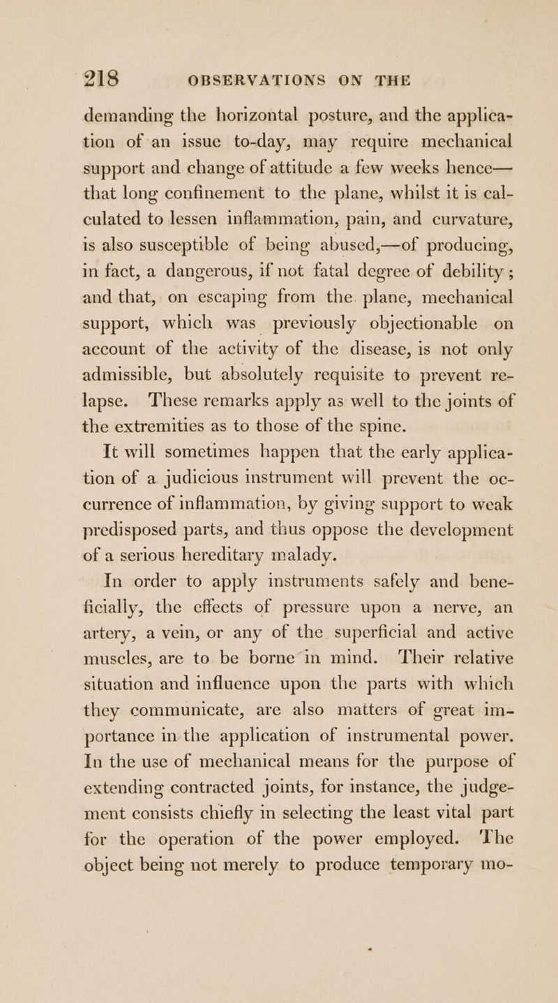 demanding the horizontal posture, and the applica- tion of an issue to-day, may require mechanical support and change of attitude a few weeks hence— that long confinement to the plane, whilst it is cal- culated to lessen inflammation, pain, and curvature, is also susceptible of being abused ,—of producing, in fact, a dangerous, if not fatal degree of debility ; and that, on escaping from the. plane, mechanical support, which was previously objectionable on account of the activity of the disease, is not only admissible, but absolutely requisite to prevent re- lapse. These remarks apply as well to the joints of the extremities as to those of the spine. It will sometimes happen that the early applica- tion of a judicious instrument will prevent the oc- currence of inflammation, by giving support to weak predisposed parts, and thus oppose the development of a serious hereditary malady. In order to apply instruments safely and bene- ficially, the effects of pressure upon a nerve, an artery, a vein, or any of the superficial and active muscles, are to be borne in mind. ‘Their relative situation and influence upon the parts with which they communicate, are also matters of great im- portance in the application of instrumental power. In the use of mechanical means for the purpose of extending contracted joints, for instance, the judge- ment consists chiefly in selecting the least vital part for the operation of the power employed. ‘The object being not merely to produce temporary mo-