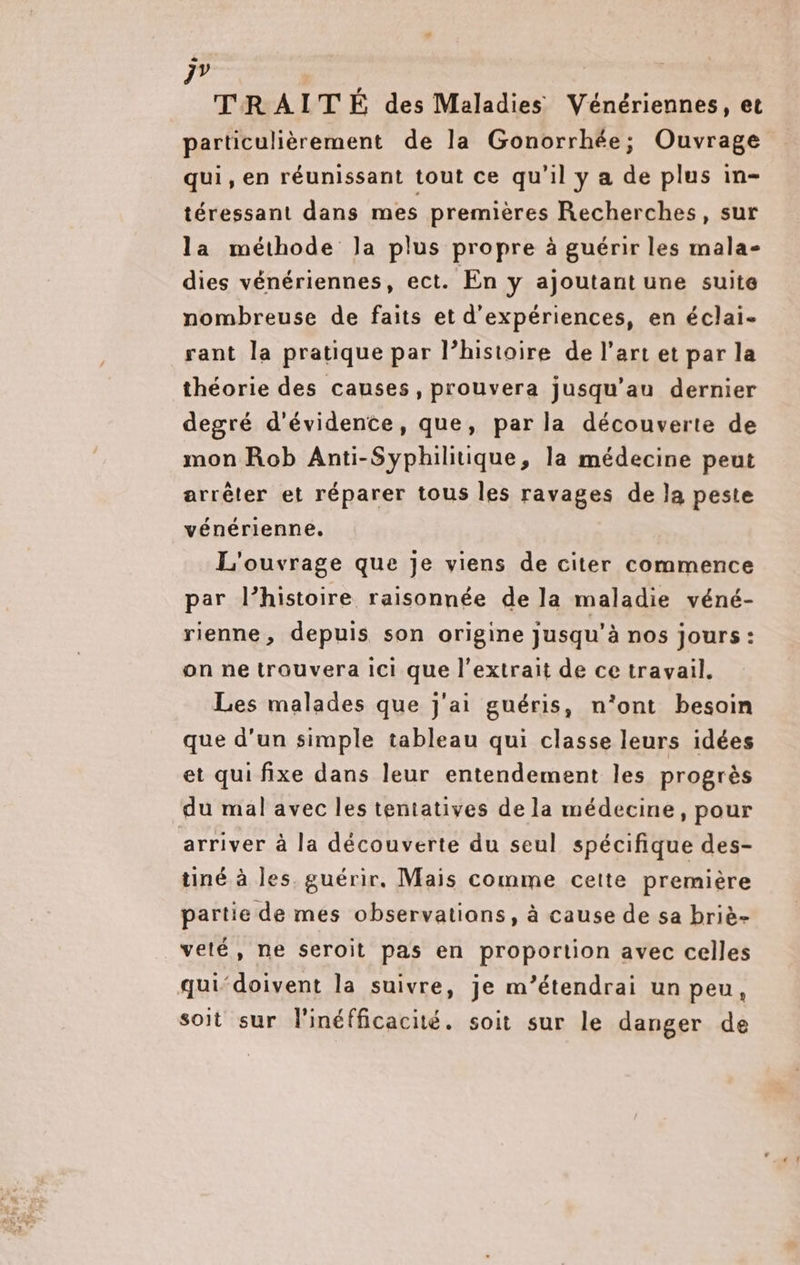 # 77 | TRAITÉ des Maladies Vénériennes, et particulièrement de la Gonorrhée; Ouvrage qui, en réunissant tout ce qu'il y a de plus in- téressant dans mes premières Recherches, sur la méthode la plus propre à guérir les mala- dies vénériennes, ect. En y ajoutant une suite nombreuse de faits et d'expériences, en éclai- rant la pratique par l’histoire de l’art et par la théorie des causes, prouvera jusqu’au dernier degré d'évidente, que, par la découverte de mon Rob Anti-Syphilitique, la médecine peut arrêter et réparer tous les ravages de la peste vénérienne. L'ouvrage que je viens de citer commence par l’histoire raisonnée de la maladie véné- rienne, depuis son origine jusqu'à nos jours: on ne trouvera ici que l'extrait de ce travail. Les malades que j'ai guéris, n’ont besoin que d’un simple tableau qui classe leurs idées et qui fixe dans leur entendement les progrès du mal avec les tentatives de la médecine, pour arriver à la découverte du seul spécifique des- tiné à les. guérir, Mais comme cette première partie de mes observations, à cause de sa briè- velé, ne seroit pas en proportion avec celles qui‘doivent la suivre, je m’étendrai un peu, soit sur l'inéfficacité. soit sur le danger de