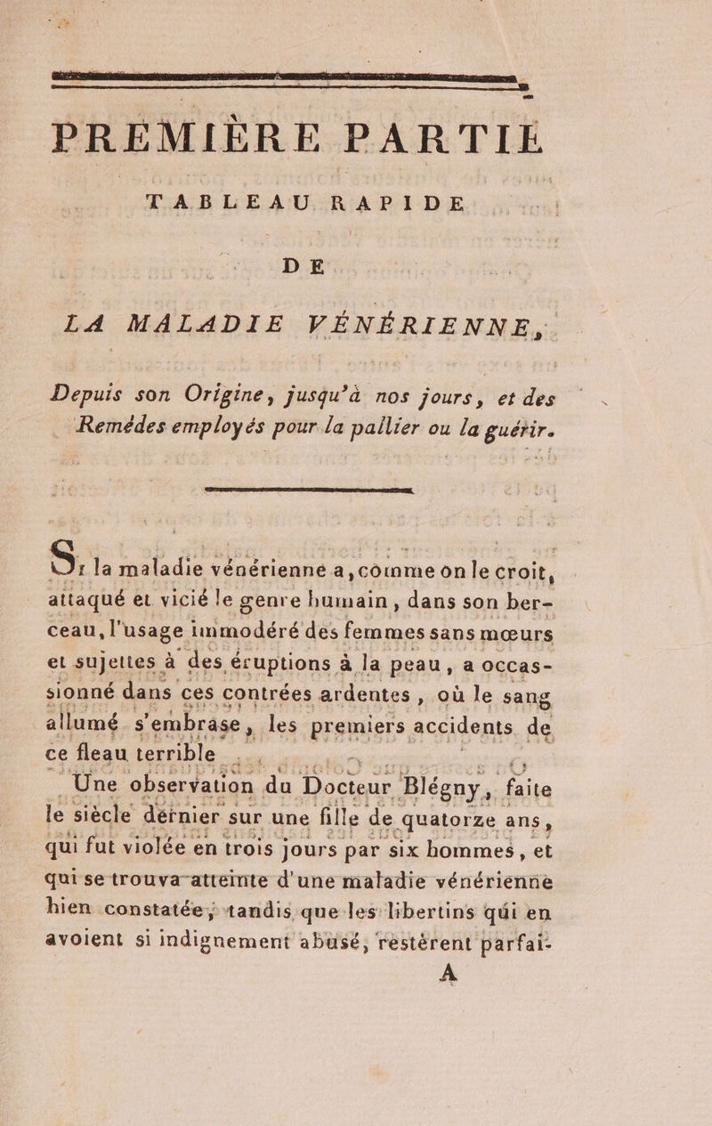 PREMIÈRE PARTIE TABLEAU RAPIDE DE. LA MALADIE VÉNÉRIENNE, Depuis son Origine, jusqu’à nos jours, et des Remédes employés pour la pallier ou la guérir. S, la aladie vénérienne a, comme on le croit, aitaqué et vicié le genre humain, dans son ber- ceau, l’ usage immodéré des femmes sans mœurs et sujettes. à des éruptions à Ja peau, a OCCas- sionné dans ces contrées ardentes » Où le sang allumé s ‘embrase, les premiers accidents de ce fleau terrible er ft AUS L) le siècle dernier s sur une : fille de. quatorze : ans, qui fut violée en trois jours par six hommes , et Quise trouva-atteinte d'une maladie vénérienne hien constatée; tandis que les libertins qui en avoient si indignement abusé, restérent parfai- À