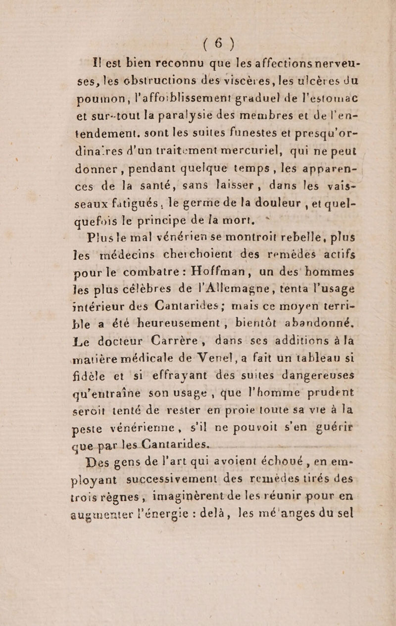 l'est bien reconnu que les affectionsnerveu- ses, les cbstructions des viscères, les ulcères du pouinon, l'affoiblissement graduel de l'estomac et sur-tout la paralysie des membres et de l’en- tendement. sont les suites funestes et presqu’or- dina'res d’un traitement mercuriel, qui ne peut donner , pendant quelque temps, les apparen- ces de la santé, sans laisser, dans les vais- seaux fatigués, le germe de la douleur , et quel- quefois le principe de la mort. * Plus le mal vénérien se montroit rebelle, plus les médecins cherchoïent des remèdes actifs pour le combatre : Hoffman, un des hommes les plus célèbres de l'Allemagne, tenta l'usage intérieur des Cantarides; mais ce moyen terri- ble a été heureusement, bientôt abandonné, Le docteur Carrère, dans ses additions à la matière médicale de Venel, a fait un tableau si fidèle et si effrayant des suites dangereuses qu'entraîne son usage , que l’homme prudent seroit tenté de rester en proie toute sa vie à la este vénérienne, s'il ne pouvoit s'en guérir que par les Cantarides. Des gens de l’art qui avoient RSR en em- ployant successivement des remèdes tirés des trois règnes, imaginèrent de les réunir pour en augmenter l'énergie : delà, les mé'anges du sel