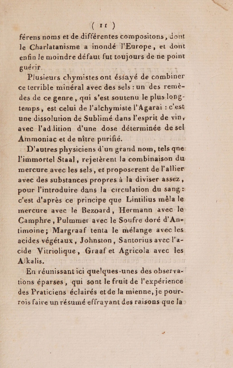 férens noms et de différentes compositons, dont le Charlatanisme a inondé l'Europe, et dont enfin le moindre défaut fut toujours de ne point guérir. * Plusieurs chymistes ont éssayé de combiner ce terrible minéral avec des sels: un des remè- des de ce genre , qui s’est soutenu le plus long- temps, est celui de l’alchymiste l'Agarai : c'est une dissolution de Sublimé dans l'esprit de vin, avec l'addition d’une dose déterminée de sel Ammoniac et de nître purifié. : D'autres physiciens d'un grand nom, tels qne: l'immortel Staal, rejetèrent la combinaison du mercure avec les sels, et proposerent de l'aller avec des substances propres à la diviser assez, pour l’introduire dans la circulation du sang: c’est d'après ce principe que Lintilius mêla le mercure avec le Bezoard, Hermann avec Île Camphre , Pulmmer avec le Soufre doré d'An- timoine ; Margraaf tenta Île mélange avec les acides végétaux, Johnston, Santorius avec l'a- cide Vitriolique, Graaf et Agricola avec Îles Aikalis, | _ En réunissantici quelques-unes des observa- tions éparses, qui sont le fruit de l'expérience des Praticiens éclairés et de la mienne, je pour- rois faire un résumé effrayant des raisons que la