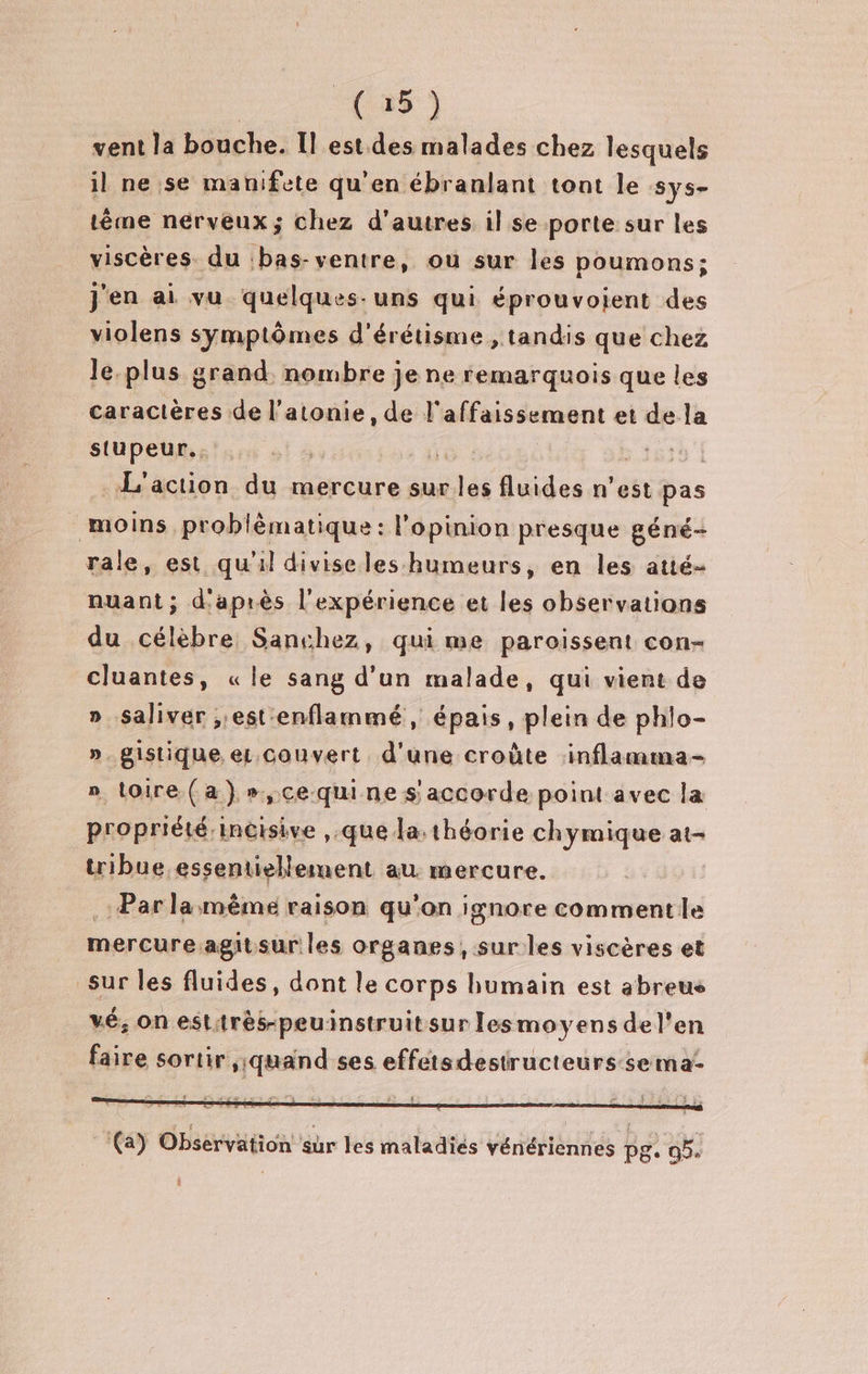 | ( 25 ) vent la bouche. Il est des malades chez lesquels il ne se manifete qu'en ébranlant tont le sys- tême nerveux; chez d'autres il se porte sur les viscères du :bas-ventre, ou sur les poumons; j'en ai vu quelques-uns qui éprouvolent des violens symptômes d'érétisme , tandis que chez le.plus grand. nombre je ne remarquois que les caractères de l’atonie, de l'affaissement et de la stupeur.. Vo. 5618 | L'action du mercure sur les fluides n’est pas moins problèmatique : l'opinion presque géné- rale, est qu'il diviseles humeurs, en les atié- nuant; d'après l'expérience et les observations du célèbre Sanchez, qui me paroissent con- cluantes, «le sang d’un malade, qui vient de » Saliver ;;est enflammé, épais, plein de phlo- ». gistique. eL.couvert d'une croûte inflamma- » toire (a) ».,cequine s accorde point avec la propriété incisive ,.que la:théorie chymique at- tribue essentiellement au. mercure. Par la même raison qu'on ignore commente mercure agitsur les organes, sur les viscères et sur les fluides, dont le corps humain est abreus vé, on esttrès-peuinstruit sur lesmoyens del'en faire sortir ,;jquand ses effetsdestructeurs-se ma l