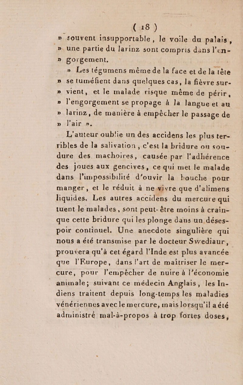 (15) » souvent insupportable, le voile du palais, ». une partie du larinz sont compris dans l’en- » gorgement, fn «à » Les tégumens même de la face et de la tête » se tuméfient dans quelques cas, la fièvre sur- » vient, et le malade risque même de périr, » l'engorgement se propage à Ja langue et au » larinz, de manière à empêcher le passage de » l'air ». L'auteur oublie un des accidens les plus ter- ribles de la salivation , c’est la bridure on sou- dure des machoires, causée par l'adhérence des joues aux gencives, ce qui met le malade dans limpossibilité d’ouvir la bouche pour manger, et le réduit à newivre que d'alimens liquides. Les autres accidens du mercure qui tuent le malades, sont peut- être moins à crain- que cette bridure qui les plonge dans un déses- poir continuel. Une anecdote singulière qui nous a été transmise par le docteur Swediaur, prouvera qu'à cet égard l'Inde est plus avancée que l'Europe, dans l’art de maïtriser le mer- cure, pour l’empècher de nuire à l’économie animale; suivant ce médecin Anglais, les In- diens traitent depuis long-temps les maladies vénériennes avec le mercure, mais lorsqu'il a été administré mal-à-propos à trop fortes doses,