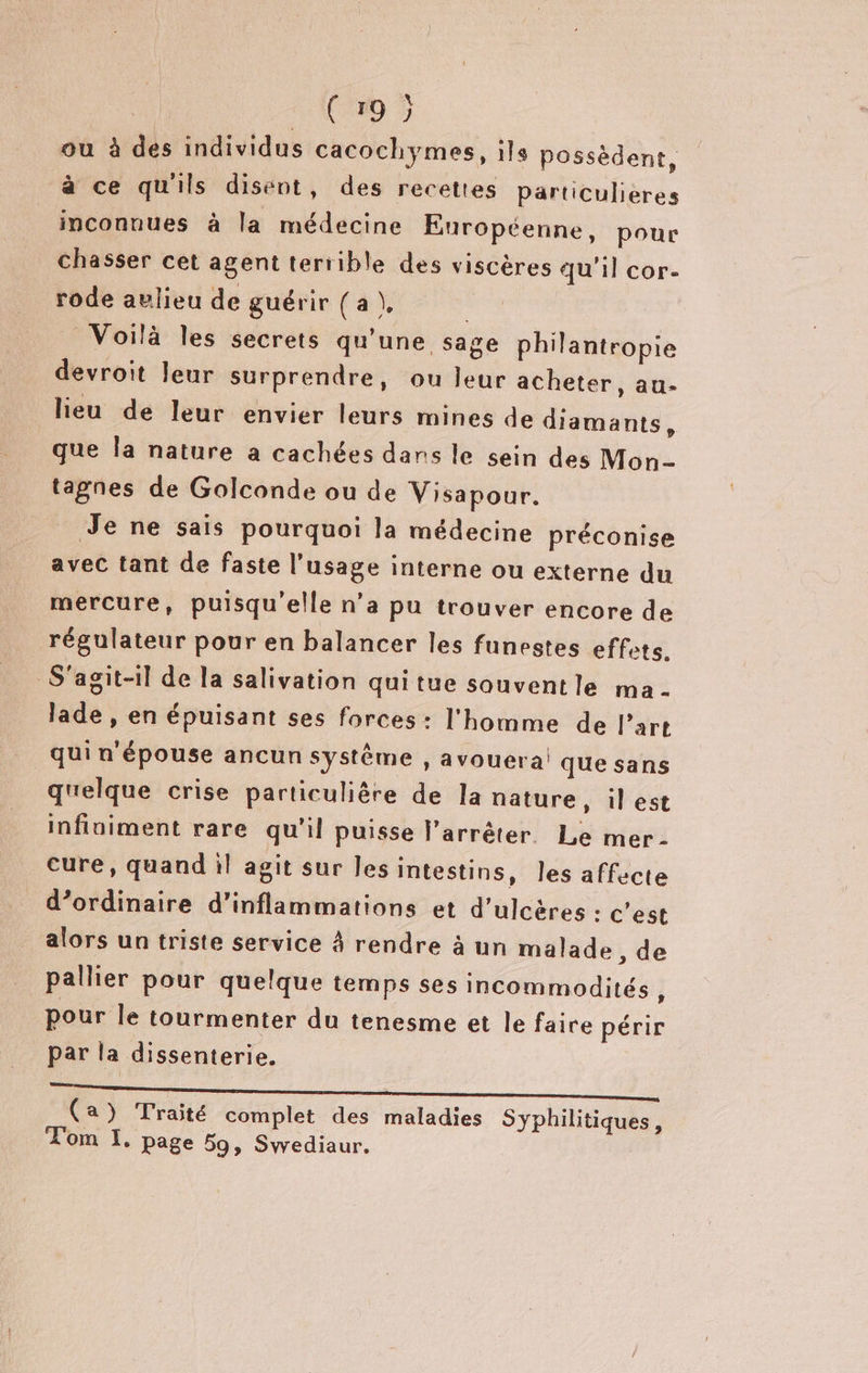 ‘00 5 ou à des individus cacochymes, ils possèdent, à ce qu'ils disent, des recettes Particulieres inconnues à la médecine Européenne, pour chasser cet agent terrible des viscères qu'il cor. rode aulieu de guérir { a }, Voilà les secrets qu'une sage philantropie devroit leur surprendre, ou leur acheter, au- lieu de leur envier leurs mines de diamants, que la nature a cachées dans le sein des Mon- tagnes de Golconde ou de Visapour. Je ne sais pourquoi la médecine préconise avec tant de faste l’usage interne ou externe du mercure, puisqu'elle n’a pu trouver encore de régulateur pour en balancer les funestes effets. S'agit-il de la salivation quitue souventle ma- lade , en épuisant ses forces : l'homme de l’art qui n épouse ancun système , avouera! que sans quelque crise particulière de la nature, il est infiniment rare qu'il puisse l'arrêter Le mer- cure, quand il agit sur les intestins, les affecte d’ordinaire d’inflammations et d'ulcères : c’est alors un triste service À rendre à un malade , de pallier pour quelque temps ses incommodités “ pour le tourmenter du tenesme et le faire périr par la dissenterie. (a) Traité complet des maladies Syphilitiques, Tom I. page 59, Swediaur.