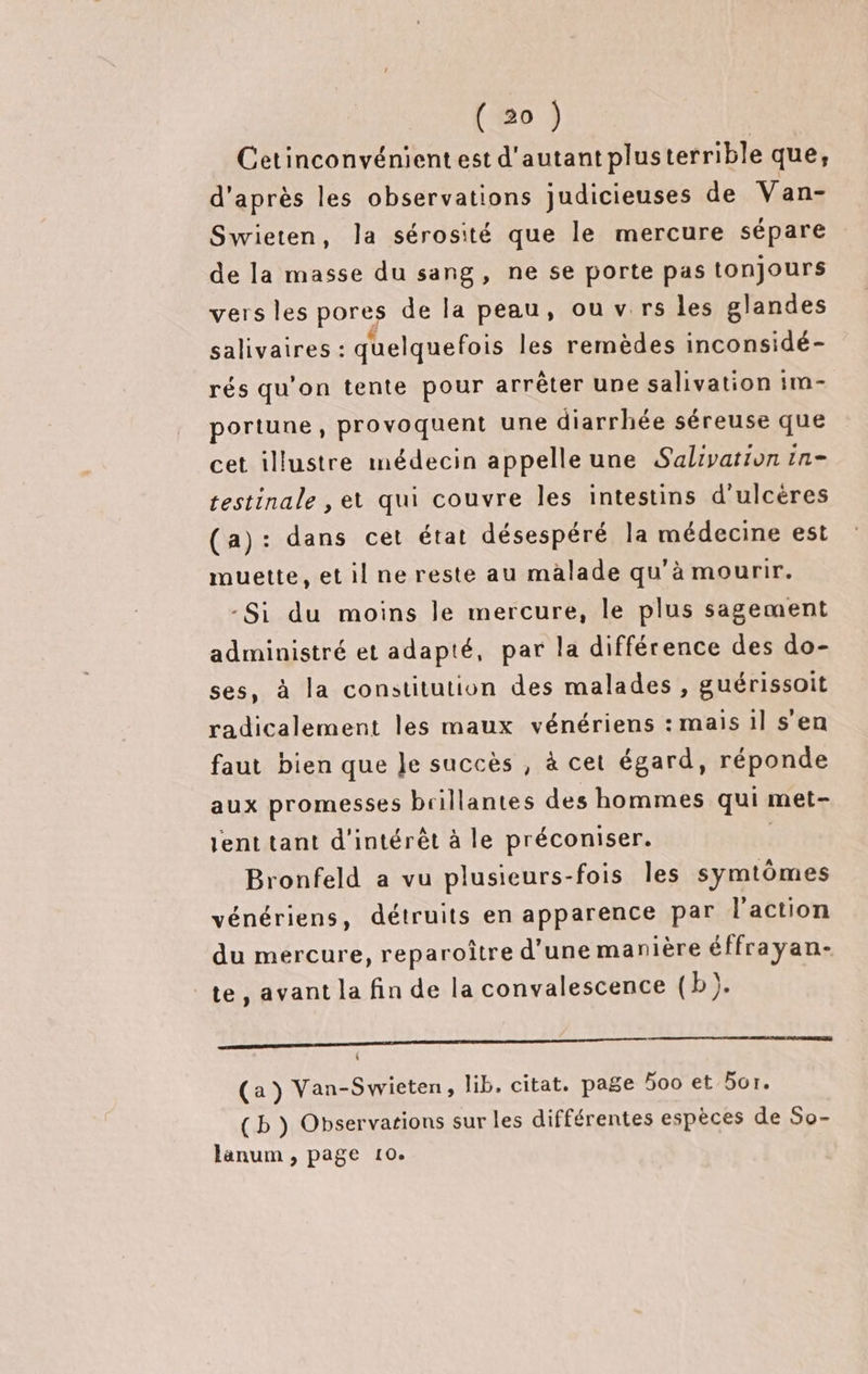 Cetinconvénientest d'autant plusterrible que, d'après les observations judicieuses de Van- Swieten, la sérosité que le mercure sépare de la masse du sang, ne se porte pas tonjours vers les pores de la peau, ou v.rs les glandes salivaires : quelquefois les remèdes inconsidé- rés qu'on tente pour arrêter une salivation im- portune , provoquent une diarrhée séreuse que cet illustre médecin appelle une Salivation in- testinale , et qui couvre les intestins d’ulcères (a): dans cet état désespéré la médecine est muette, etil ne reste au malade qu'à mourir. -Si du moins le mercure, le plus sagement administré et adapté, par la différence des do- ses, à la constitution des malades , guérissoit radicalement les maux vénériens : mais 1l s'en faut bien que Je succès , à cet égard, réponde aux promesses brillantes des hommes qui met- lent tant d'intérêt à le préconiser. | Bronfeld a vu plusieurs-fois Îles symtômes vénériens, détruits en apparence par l’action du mercure, reparoître d’une manière éffrayan- te, avant la fin de la convalescence (b). SES , (a) Van-Swieten, lib. citat. page oo et 5or. (b ) Observations sur les différentes espèces de So- lanum , page 10.
