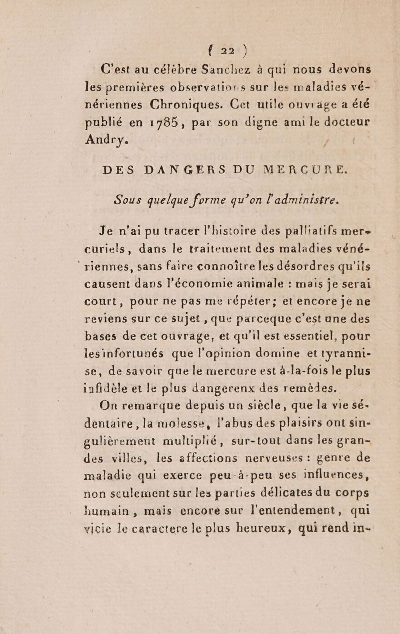 (224) C'est au célèbre Sanchez à qui nous devons les premières observatiors sur les maladies vé- nériennes Chroniques. Cet utile ouvrage a été publié en 1785, par son digne ami le docteur Andry. # DES DANGERS DU MERCURE. Sous quelque forme qu’on l'administre. Je n'ai pu tracer l'histoire des palliatifs mere cüuriels, dans le traitement des maladies véné- ‘rienneés, sans faire connoïtre les désordres qu'ils causent dans l'économie animale : mais je serai court, pour ne pas me répéter; et encore je ne reviens sur Ce sujet , que parceque c’est une des bases de cet ouvrage, et qu'il est essentiel, pour lesinfortunés que l’apinion domine et tyranni- se, de savoir que le mercure est à-la-fois le plus infidèle et le plus dangerenx des remèdes. On remarque depuis un siècle, que la vie sé- dentaire, la molesse, l'abus des plaisirs ont sin- gulièrement multiplié, sur-tout dans les gran- des villes, les affections nerveuses : genre de maladie qui exerce peu-à-peu ses influences, non seulement sur les parties délicates du corps humain , mais encore sur l'entendement, qui vicie le caractere le plus heureux, qui rend in-
