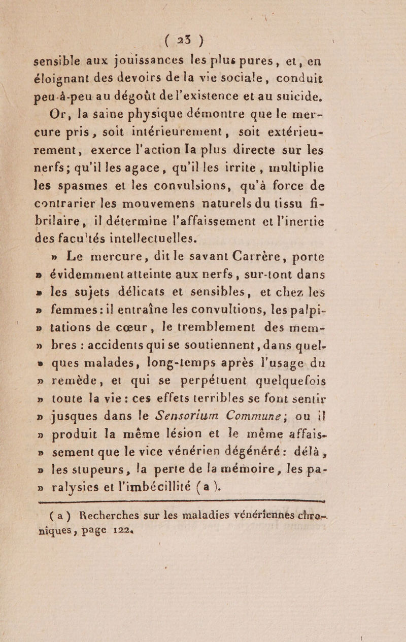 ( 25 }) sensible aux jouissances les plus pures, et, en éloignant des devoirs de la vie sociale, conduit peu-à-peu au dégoût de l'existence et au suicide, Or, la saine physique démontre que le mer- cure pris, soit intérieurement, soit extérieu- rement, exerce l'action la plus directe sur les nerfs; qu'il les agace, qu'illes irrite, multiplie les spasmes et les convulsions, qu’à force de contrarier les mouvemens naturels du tissu fi- brilaire, il détermine l’affaissement et l’inertie des facu'tés intellectuelles. _ » Le mercure, ditle savant Carrère, porte évidemment atteinte aux nerfs, sur-tont dans les sujets délicats et sensibles, et chez les femmes: il entraîne les convultions, les palpi- tations de cœur, le tremblement des mern- » bres : accidents qui se soutiennent, dans quel- » ques malades, long-1emps après l'usage du » rémède, et qui se perpétuent quelquefois » toute la vie: ces effets terribles se font sentir _» jusques dans le Sensorium Commune; ou il produit la même lésion et le même affais. sement que le vice vénérien dégénéré: délà, les stupeurs, la perte de [a mémoire, les pa- ralysies et l'imbécillité {a ). PE 5 + 5 3 OÙ S ÿ (a) Recherches sur les maladies vénériennes chro… niques, page 1224