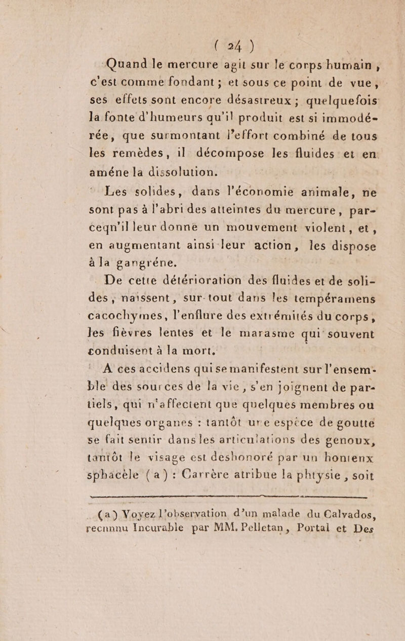 RP Quand le mercure agit sur le corps humain, c'est comme fondant ; et sous ce point de vue, ses effets sont encore désastreux ; quelquefois la fonte d'humeurs qu'il produit est si immodé- rée, que surmontant l'effort combiné de tous les remèdes, il décompose les fluides et en: améne la dissolution. | Les solides, dans l’économie animale, ne sont pas à l'abri des atteintes du mercure, par- ceqn'il leur donne un mouvement violent, et, en augmentant ainsi: leur action, les dispose à la gangréne. _ De cette détérioration des fluides et de soli- des, naïssent, sur-tout dans les tempéramens _cacochymes, l'enflure des extrémités du corps, les fièvres lentes et le marasme qui souvent conduisent à la mort, | À ces accidens quise manifestent sur l’ ensem- ble des sources de la vie, s'en joignent de par- tiels, qui n'affectent que Mncaues membres ou quelques organes : tantôt ure espèce de goutte se fait sentir dans les articulations des genoux, tantôt le visage est deshonoré par un hontenx sphacèle (a) : Carrère atribue la phtysie, soit (a) Voyez l’observation d’un malade du Calvados, recnnnu Incurable par MM, Pelletan, Portal et Des
