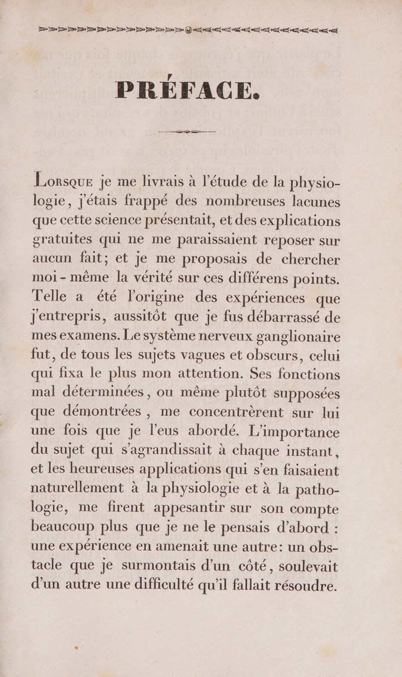 PRÉFACE. Lorsque je me livrais à l'étude de la physio- logie, j'étais frappé des nombreuses lacunes que cette science présentait, et des explications gratuites qui ne me paraissaient reposer sur aucun fait; et Je me proposais de chercher moi-même la vérité sur ces différens points. Telle a été l’origine des expériences que Jentrepris, aussitôt que je fus débarrassé de mes examens. Le système nerveux ganglionaire fut, de tous les sujets vagues et obscurs, celui qui fixa le plus mon attention. Ses fonctions mal déterminées, ou même plutôt supposées que démontrées , me concentrèrent sur lui une fois que je l'eus abordé. L'importance du sujet qui s’agrandissait à chaque instant, et les heureuses applications qui s’en faisaient naturellement à la physiologie et à la patho- logie, me firent appesantr sur son compte beaucoup plus que je ne le pensais d’abord : une expérience en amenait une autre: un obs- tacle que je surmontais d'un côté, soulevait d’un autre une difficulté qu'il fallait résoudre.