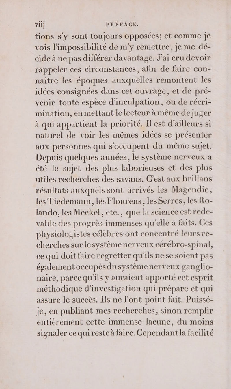 tions s'y sont toujours opposées; et comme Je vois l’impossibilité de m’y remettre, je me dé- cide à ne pas différer davantage. J'ai cru devoir rappeler ces circonstances, afin de faire con- naître les époques auxquelles remontent les idées consignées dans cet ouvrage, et de pré- venir toute espèce d’inculpation, ou de récri- mination, en mettant le lecteur à même de juger à qui appartient la priorité. Il est d’ailleurs si naturel de voir les mêmes idées se présenter aux personnes qui s'occupent du même sujet. Depuis quelques années, le système nerveux a été le sujet des plus laborieuses et des plus utiles recherches des savans. C’est aux brillans résultats auxquels sont arrivés les Magendie, les Tiedemann, les Flourens, les Serres, les Ro- lando, les Meckel, ete., que la science est rede- vable des progrès immenses qu’elle a faits. Ces physiologistes célèbres ont concentré leurs re- cherches sur lesystème nerveux cérébro-spinal, ce qui doit faire regretter qu'ils ne se soient pas également occupés du systèmenerveux ganglio- naire, parce qu'ils y auraient apporté cet esprit méthodique d'investigation qui prépare et qui assure le succès. [ls ne l'ont point fait. Puissé- je, en publiant mes recherches, sinon remplir entièrement cette immense lacune, du moins signaler cequiresteà faire. Cependant la facilité