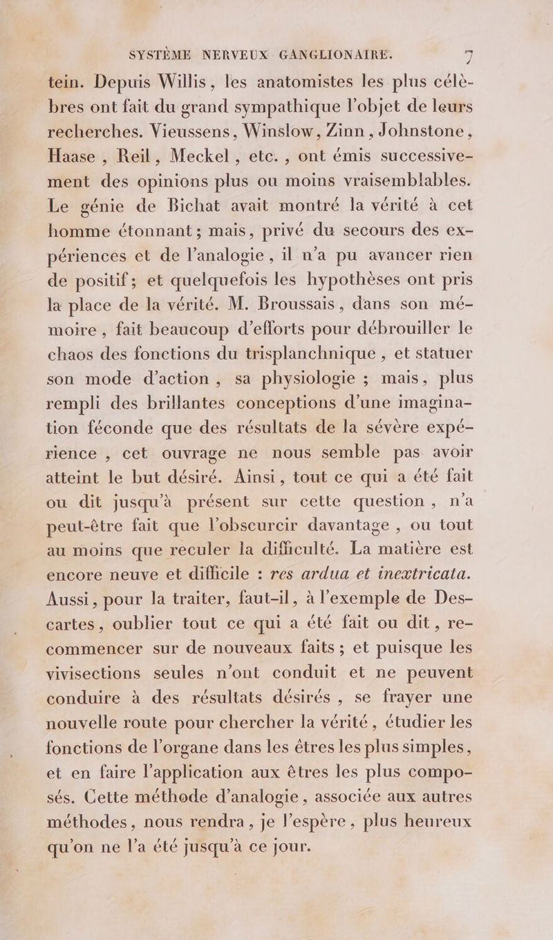 tein. Depuis Willis, les anatomistes les plus célè- bres ont fait du grand sympathique l’objet de leurs recherches. Vieussens, Winslow, Zinn , Johnstone, Haase , Reil, Meckel , etc. , ont émis successive- ment des opinions plus ou moins vraisemblables. Le génie de Bichat avait montré la vérité à cet homme étonnant ; mais, privé du secours des ex- périences et de l’analogie , il n’a pu avancer rien de positif; et quelquefois les hypothèses ont pris la place de la vérité. M. Broussais, dans son mé- moire , fait beaucoup d’eflorts pour débrouiller le chaos des fonctions du trisplanchnique , et statuer son mode d'action , sa physiologie ; mais, plus rempli des brillantes conceptions d’une imagina- tion féconde que des résultats de la sévère expé- rience , cet ouvrage ne nous semble pas avoir atteint le but désiré. Aïnsi, tout ce qui a été fait ou dit jusqu'à présent sur cette question, n'a peut-être fait que l’obscurcir davantage , ou tout au moins que reculer la difhculté. La matière est encore neuve et difficile : res ardua et inextricata. Aussi, pour la traiter, faut-il, à l'exemple de Des- cartes, oublier tout ce qui a été fait ou dit, re- commencer sur de nouveaux faits; et puisque les vivisections seules n’ont conduit et ne peuvent conduire à des résultats désirés , se frayer une nouvelle route pour chercher la vérité, étudier les fonctions de l'organe dans les êtres les plus simples, et en faire l'application aux êtres les plus compo- sés. Cette méthode d’analogie , associée aux autres méthodes, nous rendra, je l'espère, plus heureux qu'on ne l’a été jusqu’à ce jour.