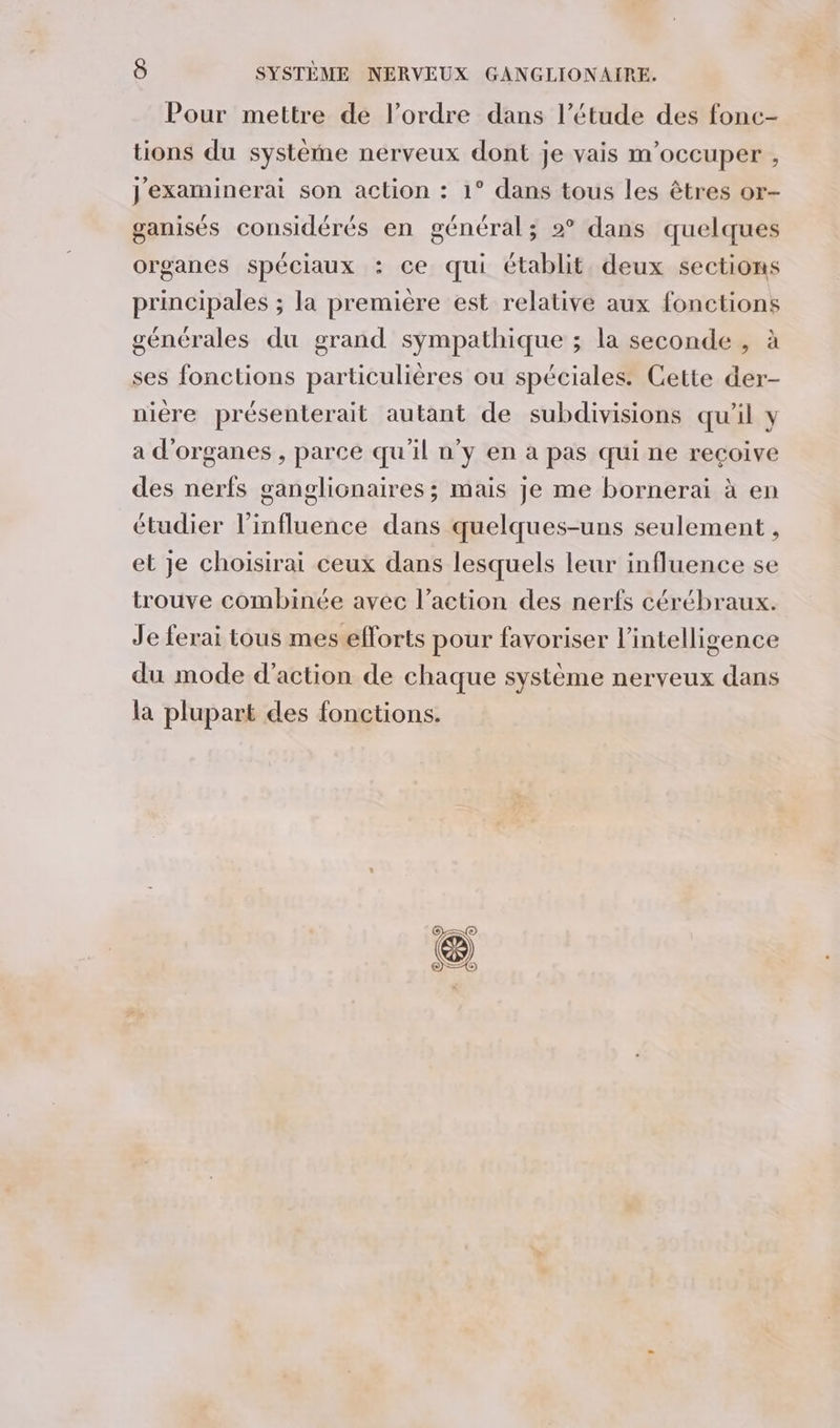 Pour mettre de l’ordre dans l’étude des fonc- tions du système nerveux dont je vais m'occuper , j'examinerai son action : 1° dans tous les êtres or- ganisés considérés en général; 2° dans quelques organes spéciaux : ce qui établit. deux sections principales ; la premiere est relative aux fonctions générales du grand sympathique ; la seconde , à ses fonctions particulières ou spéciales. Cette der- niere présenterait autant de subdivisions qu'il y a d'organes , parce qu'il n’y en à pas qui ne recoive des nerfs ganglionaires ; mais je me bornerai à en étudier l'influence dans quelques-uns seulement , et je choisirai ceux dans lesquels leur influence se trouve combinée avec l’action des nerfs cérébraux. Je ferai tous mes efforts pour favoriser l'intelligence du mode d'action de chaque système nerveux dans la plupart des fonctions.