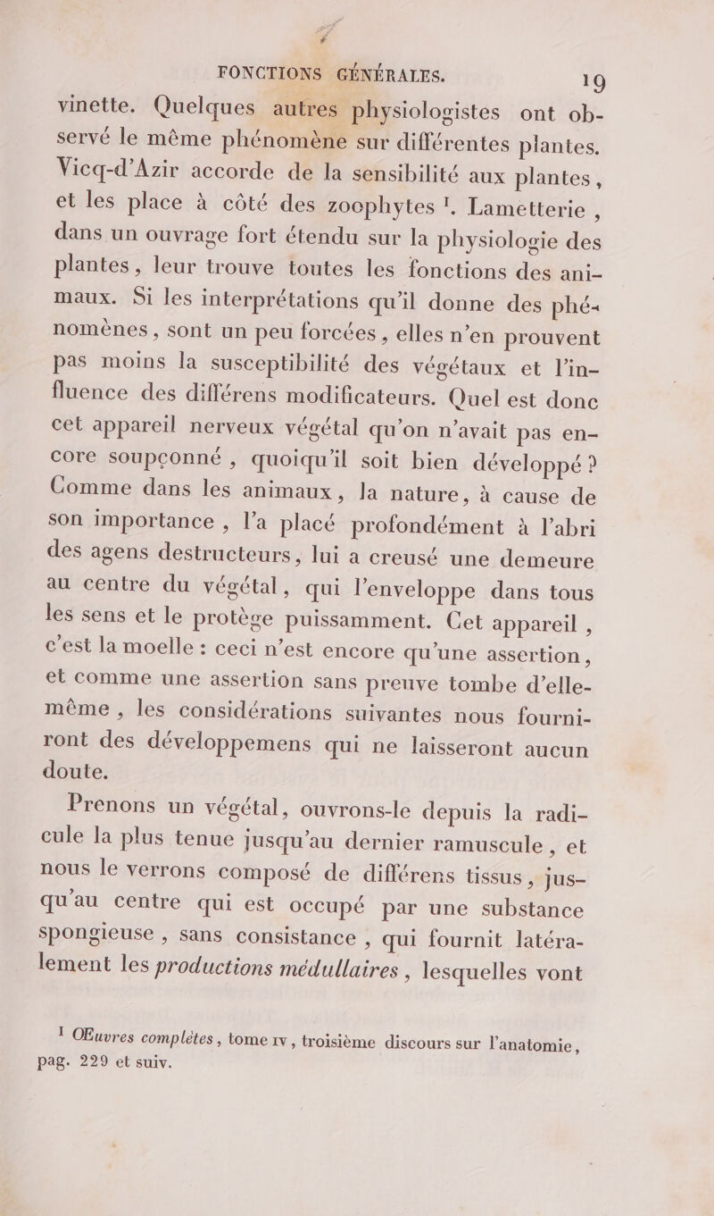 , FONCTIONS GÉNÉRALES. 19 vinette. Quelques autres physiologistes ont ob- servé le même phénomène sur différentes plantes. Vicq-d’Azir accorde de la sensibilité aux plantes, et les place à côté des zoophytes !, Lametterie , dans un ouvrage fort étendu sur la physiologie des plantes, leur trouve toutes les fonctions des ani- maux. Si les interprétations qu'il donne des phé+ nomènes , sont un peu forcées , elles n’en prouvent pas moins la susceptibilité des végétaux et l’in- fluence des différens modificateurs. Quel est donc cet appareil nerveux végétal qu'on n'avait pas en- core soupçonné , quoiqu'il soit bien développé ? Comme dans les animaux, la nature, à cause de son importance , l’a placé profondément à l'abri des agens destructeurs, lui a creusé une demeure au centre du végétal, qui l'enveloppe dans tous les sens et le protège puissamment. Cet appareil , c'est la moelle : ceci n’est encore qu'une assertion , et comme une assertion sans preuve tombe d’elle- même , les considérations suivantes nous fourni- ront des développemens qui ne laisseront aucun doute. Prenons un végétal, ouvrons-le depuis la radi- cule la plus tenue jusqu’au dernier ramuscule set nous le verrons composé de différens tissus, jus- qu'au centre qui est occupé par une substance spongieuse , sans consistance , qui fournit latéra- lement les productions médullaires , lesquelles vont T Œuvres complètes , tome 1v, troisième discours sur l'anatomie, pag. 229 et suiv.