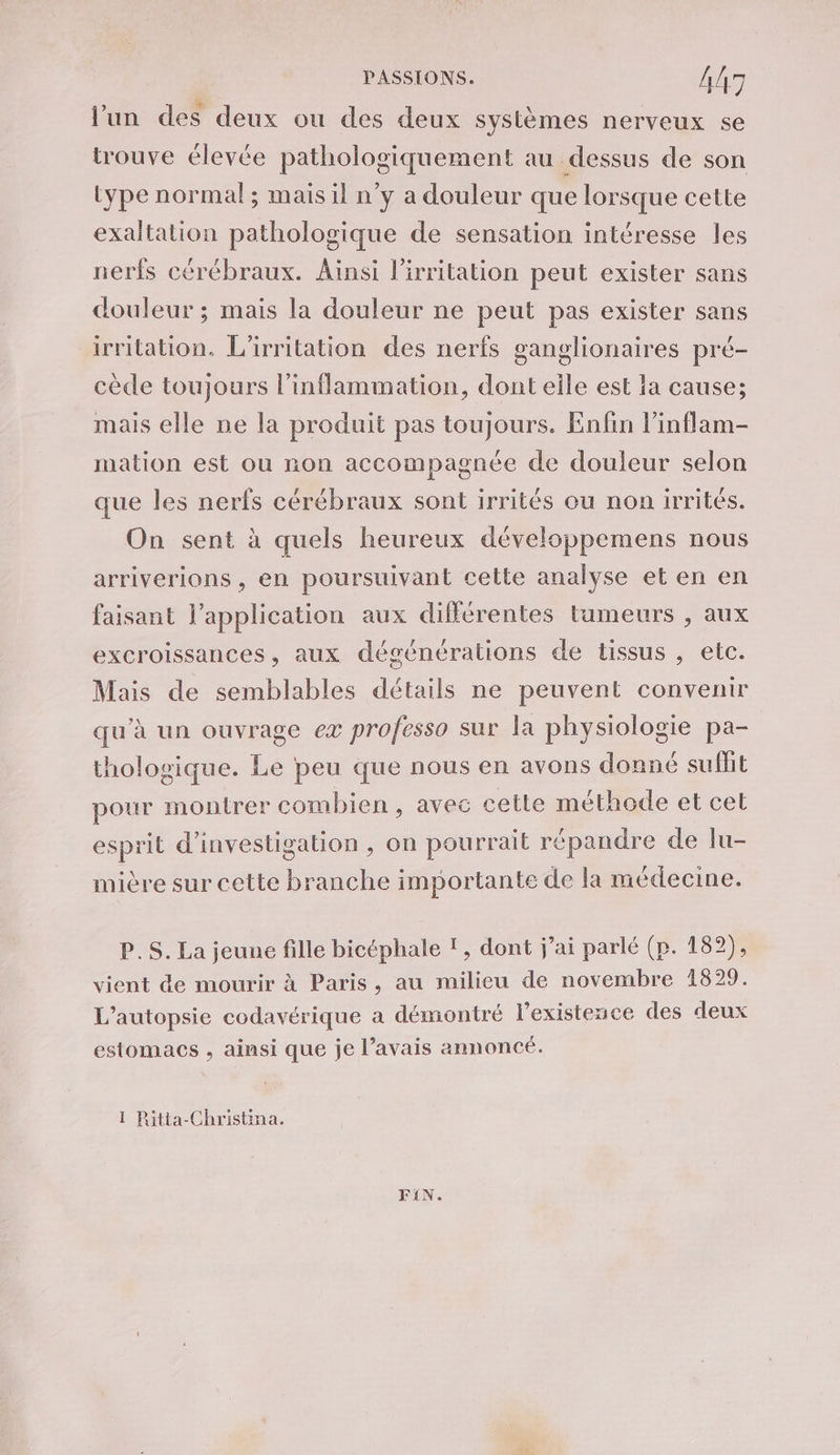 l’un des deux ou des deux systèmes nerveux se trouve élevée pathologiquement au dessus de son type normal; mais il n’y a douleur que lorsque cette exaltation pathologique de sensation intéresse les nerfs cérébraux. Ainsi lirritation peut exister sans douleur ; mais la douleur ne peut pas exister sans irritation. L'irritation des nerfs ganglionaires pré- cède toujours l’inflammation, dont eile est a cause; mais elle ne la produit pas toujours. Enfin l’inflam- mation est ou non accompagnée de douleur selon que les nerfs cérébraux sont irrités ou non irrités. On sent à quels heureux développemens nous arriverions , en poursuivant cette analyse et en en faisant l'application aux différentes tumeurs , aux excroissances, aux dégénérations de tissus , elc. Mais de semblables détails ne peuvent convenir qu'à un ouvrage eæ professo sur la physiologie pa- thologique. Le peu que nous en avons donné sufñt pour montrer combien, avec cette méthode et cet esprit d'investigation , on pourrait répandre de lu- mière sur cette branche importante de la médecine. P.S. La jeune fille bicéphale !, dont j’ai parlé (p. 182), vient de mourir à Paris, au milieu de novembre 1829. L’autopsie codavérique a démontré lexistence des deux estomacs , ainsi que je l’avais annoncé. 1 Ritta-Christina. FIN.