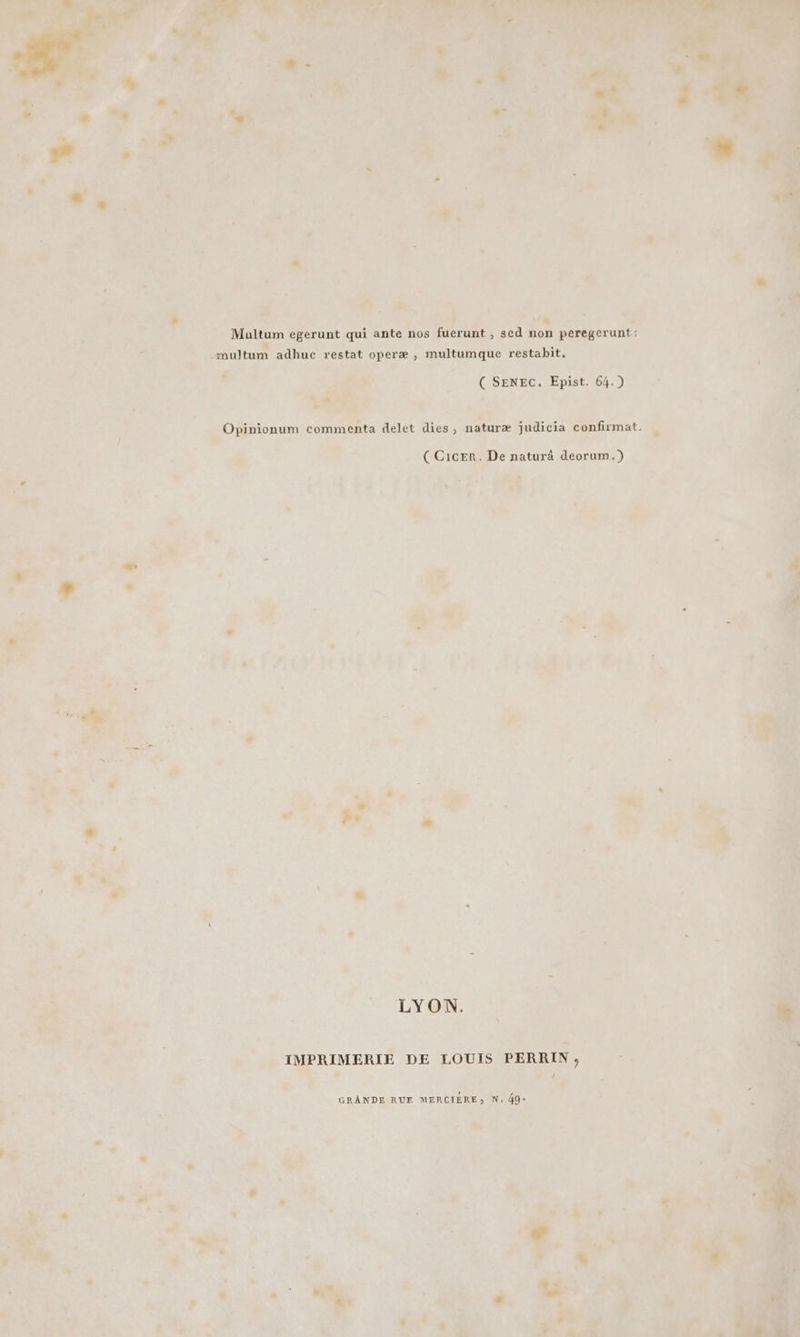? LR - Multum egerunt qui ante nos fuerunt , sed non peregerunt : 6 _multum adhuc restat operæ , multumque restabit. fe # | ( SENEC. Epist. 64.) À # E 4 Li a | A : . ee PRE 41 ÉOmronum commenta delet dies, naturæ judicia confirmat. < TEA 2, à ; CCicer. De naturâ deorum.) LL , : #4 2 * TYON, de Pres | | _ IMPRIMERIE DE LOUIS PERRIN, Li à Y æ Ù GRANDE RUE MERCIÈRE; N. 49+