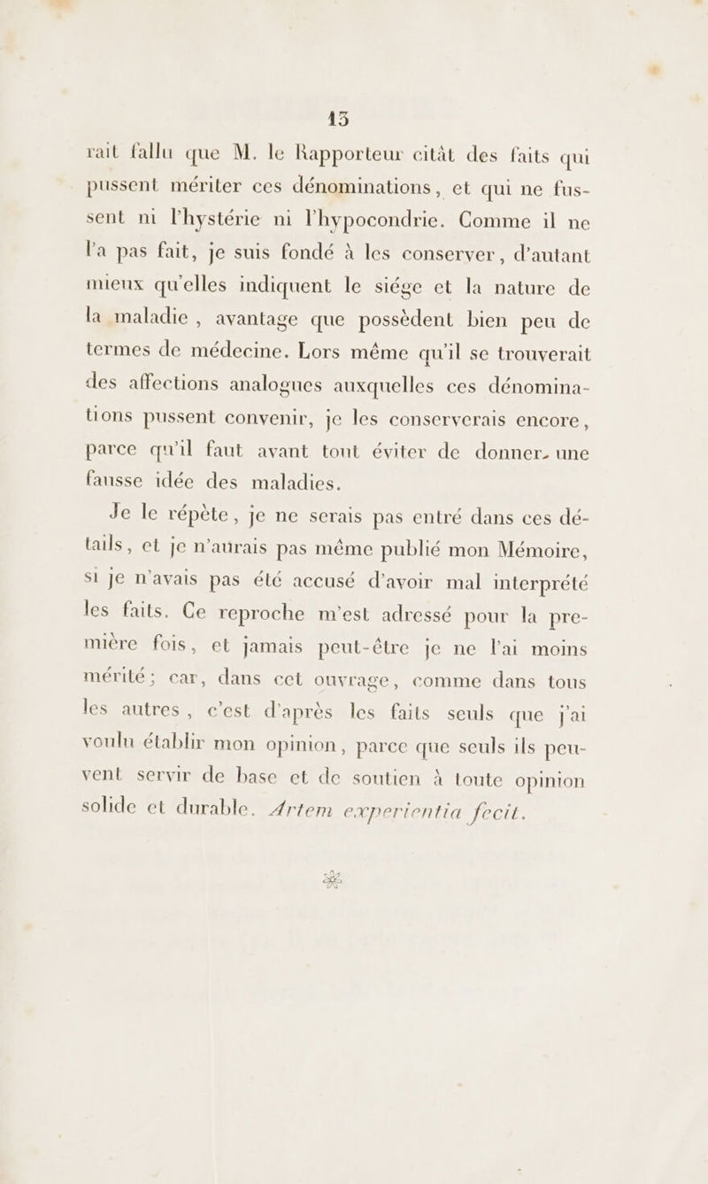 rait fallu que M. le Rapporteur citât des faits qui pussent mériter ces dénominations, et qui ne fus- sent nm lhystérie ni l'hypocondrie. Comme il ne la pas fait, je suis fondé à les conserver, d’autant mieux qu'elles indiquent le siége et la nature de la maladie , avantage que possèdent bien peu de termes de médecine. Lors même quil se trouverait des affections analogues auxquelles ces dénomina- tions pussent convenir, je les conserverais encore, parce qu'il faut avant tout éviter de donner. une fausse idée des maladies. Je le répète, je ne serais pas entré dans ces dé- tails, et je n'aurais pas même publié mon Mémoire, Si Je n'avais pas élé accusé d’avoir mal interprété les faits. Ce reproche m'est adressé pour la pre- mière fois, et jamais peut-être je ne l'ai moins mérité; car, dans cet ouvrage, comme dans tous les autres, c’est d'après les faits seuls que j'ai voulu établir mon opinion, parce que seuls ils peu- vent servir de base et de soutien à toute opinion solide et durable. 4rtem experientia fecit.