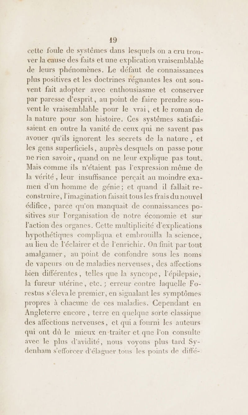 cette foule de systèmes dans lesquels on a cru trou- ver la cause des faits et une explication vraisemblable de leurs phénomènes. Le défaut de connaissances plus positives et les doctrines régnantes les ont sou- vent fait adopter avec enthousiasme et conserver par paresse d'esprit, au point de faire prendre sou- vent le vraisemblable pour le vrai, et le roman de la nature pour son histoire. Ces systèmes satisfai- saient en outre la vanité de ceux qui ne savent pas avouer qu'ils ignorent les secrets de la nature, et les gens superficiels, auprès desquels on passe pour ne rien savoir, quand on ne leur explique pas tout. Mais comme ils n'étaient pas l'expression même de la vérité, leur insuffisance percait au moindre exa- men d'un homme de génie; et quand il fallait re- construire, l'imagination faisait tous les frais du nouvel édifice, parce qu'on manquait de connaissances po- sitives sur l’organisation de notre économie et sur l'action des organes. Cette multiplicité d'explications hypothétiques compliqua et embrouilla la science, au lieu de l'éclairer et de l’enrichir. On finit par tout amalgamer, au point de confondre sous les noms de vapeurs ou de maladies nerveuses, des affections bien différentes , telles que la syncope, l'épilepsie, la fureur utérine, etc. ; erreur contre laquelle Fo- restus s’élevale premier, en signalant les symptômes propres à chacune de ces maladies. Cependant en Angleterre encore , terre en quelque sorte classique des affections nerveuses, et qui a fourni les auteurs qui ont dü le micux en-traiter et que l’on consulte avec le plus d’avidité, nous voyons plus tard Sy- denham s’efforcer d’élaguer tous les points de diffé-