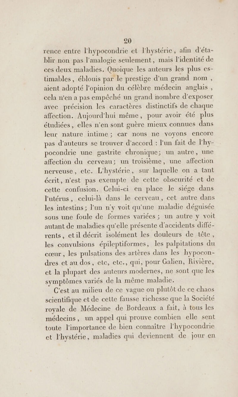 rence entre lhypocondrie et lhystérie , afin d’éta- blir non pas l’analogie seulement, mais l'identité de ces deux maladies. Quoique les auteurs les plus es- üimables, éblouis par le prestige d’un grand nom , aient adopté l'opinion du célèbre médecin anglais , cela n'en a pas empêché un orand nombre d'exposer avec précision les caractères distinctüfs de chaque affection. Aujourd'hui même, pour avoir été plus étudiées, elles n’en sont guère mieux connues dans leur nature intime ; car nous ne voyons encore pas d'auteurs se trouver d'accord : Fun fait de l'hy- pocondrie une gastrite chronique soon rautres une affection du cerveau; un troisième, une affection nerveuse, etc. L'hystérie , sur laquelle on a tant écrit, n'est pas exemple de cette obscurité et de cette confusion. Celui-ci en place le siége dans l'utérus, celui-là dans le cerveau, cet autre dans les intestins ; lun n'y voit qu'une maladie déguisée sous une foule de formes variées ; un autre y voit autant de maladies qu’elle présente d'accidents diffé- rents, etil décrit isolément les douleurs de tête, les convulsions épileptiformes, les palpitations du cœur, les pulsations des artères dans les hypocon- dres et au dos, etc, ete., qui, pour Galien, Rivière, et la plupart des auteurs modernes, ne sont que les symptômes variés de la même maladie. C’est au milieu de ce vague ou plutôt de ce chaos scientifique et de cette fausse richesse que la Société royale de Médecine de Bordeaux a fait, à tous les médecins, un appel qui prouve combien elle sent toute l'importance de bien connaître l'hypocondrie et l'hystérie, maladies qui deviennent de jour en