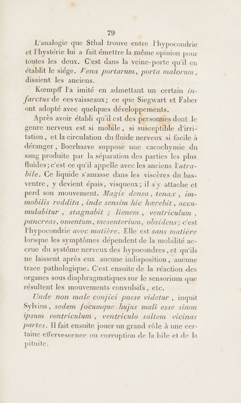 L’analogie que Sthal trouve entre l'hypocondrie et l'hystérie lui a fait émettre la même opinion pour toutes les deux. Cest dans la veine-porte qu'il en établit le siége. Fena portarum, porta malorum, disaient les anciens. Kœmpff l'a imité en admettant un certain in- farctus de ces vaisseaux; ce que Siegwart et Faber ont adopté avec quelques développements. Après avoir établi qu'il est des personnes dont le genre nerveux est si mobile, si susceptible d'irri- tation, et la circulation du fluide nerveux si facile à déranger , Boerhaave suppose une cacochymie du sang produite par la séparation des parties les plus fluides ; c’est ce qu'il appelle avec les anciens l’atra- bile. Ce liquide s’amasse dans les viseères du bas- ventre, y devient épais, visqueux; il s y attache et perd son mouvement. Magis densa, tenax , im- mobilis reddita , inde sensim hic hærebit, accu- mulabitur , stagnabit ; lienem , ventriculum , pancreas,omentum, mesenterium, obsidens; c’est lhypocondrie avec matière. Elle est sans matière lorsque les symptômes dépendent de la mobilité ac- crue du système nerveux des hypocondres , et qu'ils ne laissent après eux aucune indisposition , aucunc trace pathologique. C’est ensuite de la réaction .des organes sous diaphragmatiques sur le sensorium que résultent les mouvements convulsifs, etc. Unde non male conjici posse videtur , inquit Sylvins, sedem focumque hujus mali esse sinon tpsum ventriculum , ventriculo sallem vicinas partes. I fait ensuite jouer un grand rôle à une cer- taine effervescence ou corruption de la bile et de la pituite.