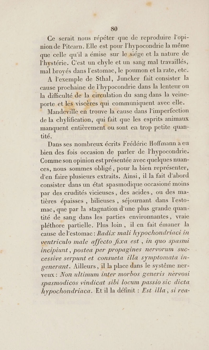 Ce serait nous répéter que de reproduire lopi- nion de Pitcarn. Elle est pour l'hypocondrie la même que celle qu'il a émise sur le siége et la nature de l'hystérie. C'est un chyle et un sang mal travaillés, mal broyés dans l'estomac, le poumon et la rate, etc. À l'exemple de Sthal, Juncker fait consister la cause prochaine de l'hypocondrie dans la lenteur ou la difficulté de la circulation du sang dans la veine- orte et les viscères qui communiquent avec elle. Mandeville en trouve la cause dans l’imperfecuon de la chylification, qui fait que les esprits animaux manquent entièrement ou sont en trop petite quan- tité. Dans ses nombreux écrits Frédéric Hoffmann a eu bien des fois occasion de parler de l'hypocondrie. Comme son opinion est présentée avec quelques nuan- ces, nous sommes obligé, pour la bien représenter, d’en faire plusieurs extraits. Ainsi, il la fait d'abord consister dans un état spasmodique OCCasioné moins par des crudités vicieuses , des acides, ou des ma- tières épaisses , bilieuses , séjournant dans l’esto- mac, que par la stagnation d'une plus grande quan- tité de sang dans les parties environnantes, vraie pléthore partielle. Plus loin, il en fait émaner la cause de l'estomac: Radix mali hypochondriact in ventriculo male affecto fixa est, in quo spasnu incipiunt, postea per propagines nerVorum suC- cessive serpunt et consuela illa symptomata in- generant. Ailleurs, il la place dans le système ner- veux : Von ultimum inter morbos generis nervosi spasmodicos vindicat sibi locum passio sic dicta hypochondriaca. Et la définit : Est tlla, si rea-