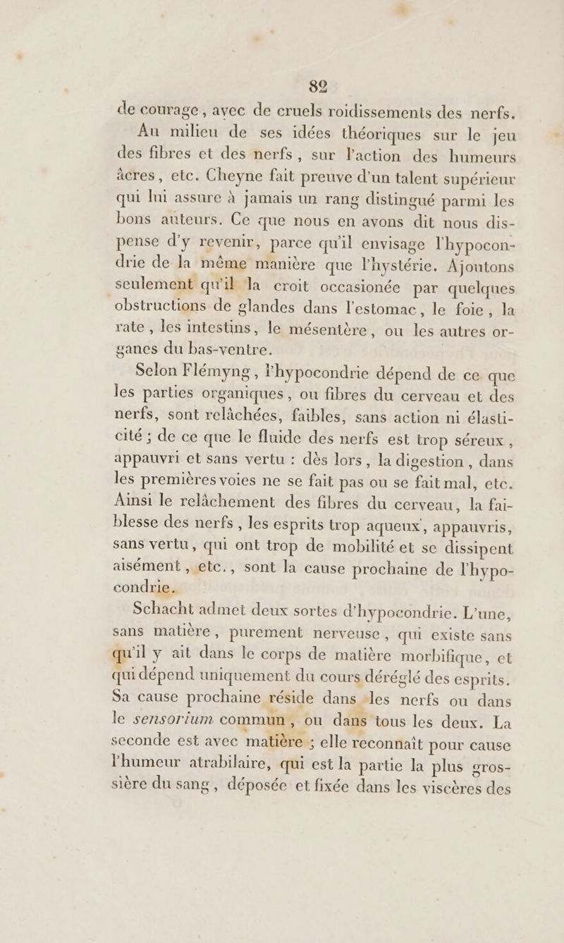 de courage , avec de cruels roidissements des nerfs. Au milieu de ses idées théoriques sur le jeu des fibres et des nerfs, sur laction des humeurs acres, etc. Cheyne fait preuve d’un talent supérieur qui lai assure à jamais un rang distingué parmi les bons auteurs. Ce que nous en avons dit nous dis- pense d’y revenir, parce qu'il envisage l'hypocon- drie de Ja même manière que lystérie. Ajoutons seulement qu'il Ta croit occasionée par quelques obstructions de glandes dans l'estomac, le foie, la rate , les intestins, le mésentère, ou les autres or- ganes du bas-ventre. | Selon Flémyng , Fhypocondrie dépend de ce que les parties organiques, ou fibres du cerveau et des nerfs, sont relâchées, faibles, sans action ni élasti- cité ; de ce que le fluide des nerfs est trop séreux , appauvri et sans vertu : dès lors, la digestion , dans les premières voies ne se fait pas ou se fait mal, etc. Ainsi le relâchement des fibres du cerveau, la fai- blesse des nerfs , les esprits trop aqueux, appauvris, sans vertu, qui ont trop de mobilité et se dissipent aisément , etc., sont la cause prochaine de l'hypo- condrie. Schacht admet deux sortes d'hypocondrie. L'une, sans matière, purement nerveuse, qui existe sans 11 y ait dans le corps de matière morbifique, et qui dépend uniquement du cours déréglé des esprits. Sa cause prochaine réside dans des nerfs ou dans le sensorium commun , ou dans tous les deux. La seconde est avec matière ; elle reconnait pour cause l'humeur atrabilaire, qui est la parue la plus gros sière du sang, déposée et fixée dans les viscères des