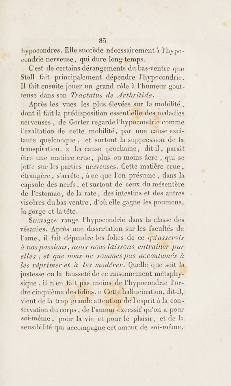 835 hypocondres. Elle succède nécessairement à l'hypo- condrie nerveuse, qui dure long-temps. C’est de certains dérangements du bas-ventre que Stoll fait principalement dépendre l'hypocondrie. Il fait ensuite jouer un grand rôle à l'humeur gout- teuse dans son 7Zractatus de Arthritide. Après les vues les plus élevées sur la mobilité, dont il fait la prédisposition essentielle des maladies nerveuses , de Gorter regarde l hypocondrie comme l'exaltation de cette SR État par une cause exci- tante quelconque , et surtout la suppression de la transpiration. « La cause prochaine, dit-il, paraît être une matière crue, plus ou moins âcre , qui se jette sur les parties nerveuses. Cette matière crue, étrangère, s'arrête , à ce que l'on présume, dans la capsule des nerfs, et surtout de ceux du mésentère de l'estomac, de la rate, des intestins et des autres viscères du bas-ventre, d’où elle gagne les poumons, la gorge et la tête. Sauvages range l’hypocondrie dans la classe des vésanies. Après une dissertation sur les facultés de l'ame, il fait dépendre les folies de ce qu'asservis d 110$ passions, nous nous laissons entraîner par elles , et que nous ne sommes pas accoutumés à les réprimer et à les modérer. Quelle que soit la justesse ou la fausseté de ce raisonnement métaphy- sique , il n’en fait pas moins de l'hypocondrie lor- dre cinquième des folies. « Cette hallucination, dit-il, vient de la trop grande attention de l'esprit à la con- servation du corps , de l'amour excessif qu’on a pour soi-même, pour la vie et pour le plaisir, et de la sensibilité qui accompagne cet amour de soi-même.