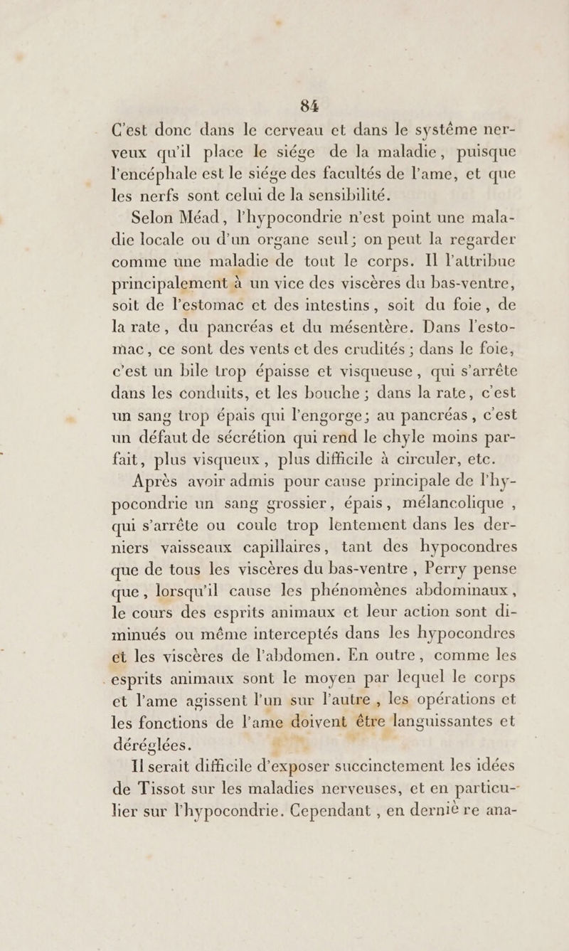 C'est donc dans le cerveau et dans le système ner- veux qu'il place le siége de la maladie, puisque l'encéphale est le siége des facultés de l'ame, et que les nerfs sont celui de la sensibilité. Selon Méad, l'hypocondrie n’est point une mala- die locale ou d’un organe seul; on peut la regarder comme une maladie de tout le corps. Il l’attribue principalement à À un vice des viscères du bas- -ventre, soit de l'estomac ct des intestins, soit du foie, de la rate, du pancréas et du mésentère. Dans l'esto- mac, ce sont des vents ct des crudités ; dans le foie, c’est un bile trop épaisse et visqueuse, qui s'arrête dans les conduits, et les bouche ; dans la rate, c'est un sang trop épais qui l'engorge; au pancréas, c'est un défaut de sécrétion qui rend le chyle moins par- fait, plus visqueux, plus difficile à circuler, etc. Après avoir admis pour cause principale de lhy- pocondrie un sang grossier, épais, mélancolique , qui s'arrête ou coule trop lentement dans les der- niers vaisseaux capillaires, tant des hypocondres que de tous les viscères du bas-ventre , Perry pense que, lorsqu'il cause les phénomènes abdominaux, le cours des esprits animaux et leur action sont di- minués ou même interceptés dans les hypocondres et les viscères de l'abdomen. En outre, comme les esprits animaux sont le moyen par lequel le corps et l'ame agissent l un sur l'autre , les opérations et les fonctions de l'ame doivent être languissantes et déréglées. à Il serait difficile d’ exposer succinctement les idées de Tissot sur les maladies nerveuses, et en particu- lier sur lhypocondrie. Cependant , en derniè re ana-