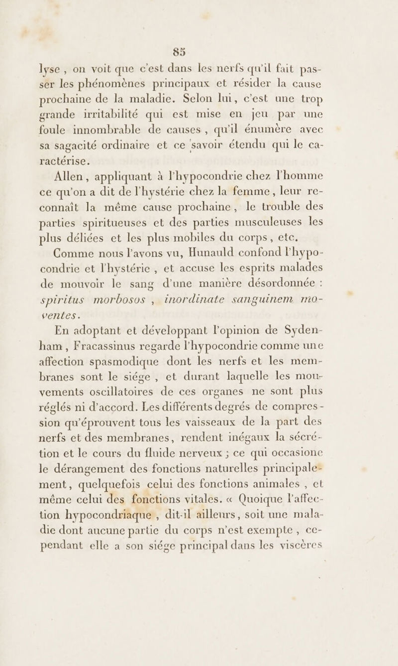 lyse , on voit que cest dans les nerfs qu'il fait pas- ser les phénomènes principaux et résider la cause prochaine de la maladie. Selon lui, c’est une trop grande irritabilité qui est mise en jeu par une foule innombrable de causes, qu'il énumère avec sa sagacité ordinaire et ce savoir étendu qui le ca- ractérise. Allen, appliquant à l'hypocondrie chez l'homme ce qu'on a dit de l'hystérie chez la femme, leur re- connaît la même cause prochaine, le trouble des parties spiritueuses et des parties musculeuses les plus déliées et les plus mobiles du corps, etc. Comme nous l'avons vu, Hunauld confond lhypo- condrie et l'hystérie , et accuse les esprits malades de mouvoir le sang d'une manière désordonnée : spiritus morbosos , inordinate sanguinem mi0- venles. En adoptant et développant l'opinion de Syden- ham , Fracassinus regarde l'hypocondrie comme une affection spasmodique dont les nerfs et les mem- branes sont le siége , et durant laquelle les mou- vements oscillatoires de ces organes ne sont plus réglés ni d'accord. Les différents degrés de compres- sion qu'éprouvent tous les vaisseaux de la part des nerfs et des membranes, rendent inégaux la sécré- tion et le cours du fluide nerveux ; ce qui occasione le dérangement des fonctions naturelles principale- ment, quelquefois celui des fonctions animales , ct même celui des fonctions vitales. « Quoique laffec- tion hypocondriaque , dit-il ailleurs, soit une mala- die dont aucune partie du corps n’est exempte, ce- pendant elle à son siége principal dans les viscères
