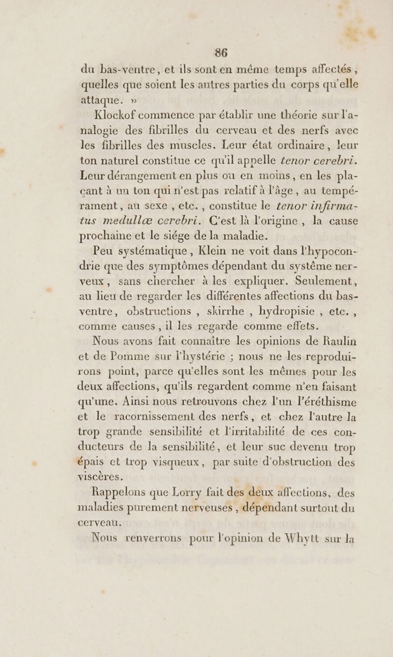 du bas-ventre, et ils sont en même temps affectés, quelles que soient les autres parties du corps qu'elle attaque. » Klockof commence par établir une théorie sur l’a- nalogie des fibrilles du cerveau et des nerfs avec les fibrilles des muscles. Leur état ordinaire, leur ton naturel constitue ce qu'il appelle £enor cerebri. Leur dérangement en plus où en moins, en les pla- cant à un ton quin’est pas relatif à l'âge, au tempé- rament, au sexe , elc., constitue le £enor infirma- tus medullæ cerebri. C'est là l’origine , la cause prochaine et le siége de la maladie. Peu systématique , Klein ne voit dans l'hypocon- drie que des symptômes dépendant du système ner- veux, sans chercher à les expliquer. Seulement, au lieu de regarder les différentes affections du bas- ventre, obstructions , skirrhe , hydropisie , etc. , comme causes , il les regarde comme effets. Nous avons fait connaître les opinions de Raulin et de Pomme sur l'hystérie ; nous ne les reprodui- rons point, parce qu'elles sont les mêmes pour les deux affections, qu’ils regardent comme n’en faisant qu’une. Ainsi nous retrouvons chez l’un l’éréthisme et le racornissement des nerfs, et chez l’autre la trop grande sensibilité et l'irritabilité de ces con- ducteurs de la sensibilité, et leur suc devenu trop épais et trop visqueux, par suite d’obstruction des Æ viscères. Rappelons que Lorry fait des deux affections, des maladies purement nerveuses , dépendant surtout du Cerveau. Nous renverrons pour l'opinion de Whytt sur la