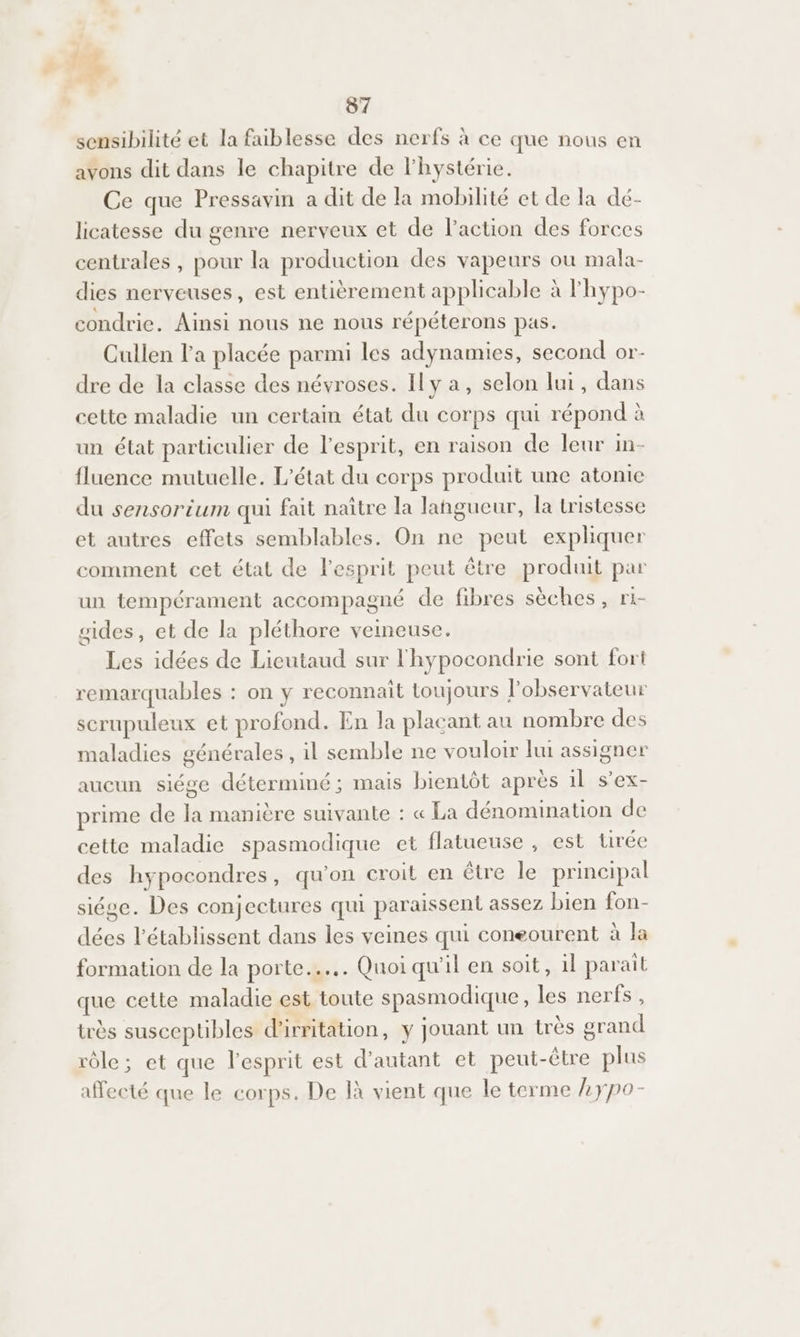 fl. + 87 sensibilité et la faiblesse des nerfs à ce que nous en avons dit dans le chapitre de lhystérie. Ce que Pressavin a dit de la mobilité et de la dé- licatesse du genre nerveux et de l’action des forces centrales , pour la production des vapeurs ou mala- dies nerveuses, est entièrement applicable à l'hypo- condrie. Ainsi nous ne nous répéterons pas. Cullen l'a placée parmi les adynamies, second or- dre de la classe des névroses. Il y a, selon lui, dans cette maladie un certain état du corps qui répond à un état particulier de l'esprit, en raison de leur in- fluence mutuelle, L'état du corps produit une atonie du sensorium qui fait naître la langueur, la tristesse et autres effets semblables. On ne peut expliquer comment cet état de l'esprit peut être produit par un tempérament accompagné de fibres sèches, ri- gides, et de la pléthore veineuse. Les idées de Lieutaud sur l'hypocondrie sont fort remarquables : on y reconnait toujours l'observateur scrupuleux et profond. En la plaçant au nombre des maladies générales , il semble ne vouloir lui assigner aucun siége déterminé; mais bientôt après 1l s’ex- prime de la manière suivante : « La dénomination de cette maladie spasmodique et flatueuse , est tirée des hypocondres, qu’on croit en être le principal siége. Des conjectures qui paraissent assez bien fon- dées l’établissent dans les veines qui coneourent à Ja formation de la porte... Quoi qu'il en soit, 1l parait que cette maladie est toute spasmodique , les nerfs, très susceptibles d'irritation, y jouant un très grand rôle; et que l'esprit est d'autant et peut-être plus affecté que le corps. De là vient que le terme Lypo-