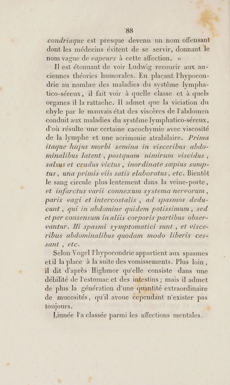 &amp;: 88 % condriaque est presque devenu un nom RE de dont les médecins évitent de se servir, donnant le nom vague de vapeurs à cette affection. » Il est étonnant de voir Ludwig recourir aux an- ciennes théories humorales. En placant l’hypocon- drie au nombre des maladies du systéme lympha- üco-séreux, il fait voir à quelle classe et à quels organes il la rattache. Il admet que la viciation du chyle par le mauvais état des viscères de l'abdomen conduit aux maladies du systême lymphatico-séreux, d’où résulte une certaine cacochymie avec viscosité de la lymphe et une acrimonie atrabilaire. Prima itaque hujus morbi semina in visceribus abdo- minalibus latent, postquam nimirum viscidus , salsus et crudus victus, inordinate S@pIus SUMpP- tus, una primis vis satis elaboratus, etc. Bientôt le sang circule plus lentement dans la veine-porte, et infarctus varii connexum syÿstema nerVorum , paris vagi et intercostalis , ad spasmos dedu- cunt , qui in abdomine quidem potissimum , sed et per consensum in aliis corporis partibus obser- vantur. Hi spasmi symptomatict sunt , et visce- ribus abdominalibus quodam modo liberis ces- SHTLLSs CLOS Selon Vogel l'hypocondrie appartient aux spasmes etil la TA à la suite des vomissements. Plus loin, il dit d’après Highmor qu’elle consiste dans une débilité de l'estomac et des intestins ; mais il admet de plus la génération d’une quantité extraordinaire de mucosités, qu'il avoue cependant n'’exister pas toujours. * Linnée la classée parmi les affections mentales.