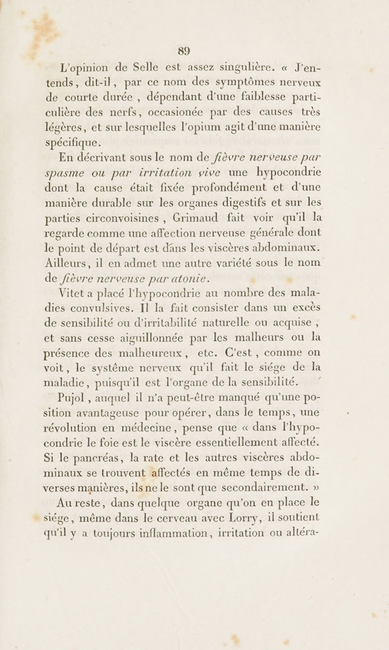 L'opinion de Selle est assez singulière, « J’en- tends, dit-il, par ce nom des symptômes nerveux de courte durée , dépendant d’une faiblesse parti- culière des nerfs, occasionée par des causes très légères, et sur lesquelles Popium agit d’une manière spécifique. En décrivant sous le nom de fièvre nerveuse par spasme ou par irritation vive une hypocondrie dont la cause était fixée profondément et d’une manière durable sur les organes digestifs et sur les parties circonvoisines , Grimaud fait voir qu'il la regarde comme une affection nerveuse générale dont le point de départ est dans les viscères abdominaux. Ailleurs, il en admet une autre variété sous le nom de fièvre nerveuse par atonie. Vitet a placé l'hypocondrie au nombre des mala- dies convulsives. Il la fait consister dans un excès de sensibilité ou d’irritabilité naturelle ou acquise , et sans cesse aiguillonnée par les malheurs ou la présence des malheureux, etc. C’est, comme on voit, le système nerveux quil fait le siége de la maladie, puisqu'il est l'organe de la sensibilité. Pujol , auquel il n’a pent-être manqué qu'une po- sition avantageuse pour opérer, dans le temps, une révolution en médecine, pense que « dans lhypo- condrie le foie est le viscère essentiellement affecté. Si le pancréas, la rate et les autres viscères abdo- minaux se trouvent affectés en même temps de di- verses manières, ilsnele sont que secondairement. » Au reste, dans quelque organe qu’on en place le - siége, même dans le cerveau avec Lorry, il soutient qu'il y a toujours inflammation, irritation ou alléra-