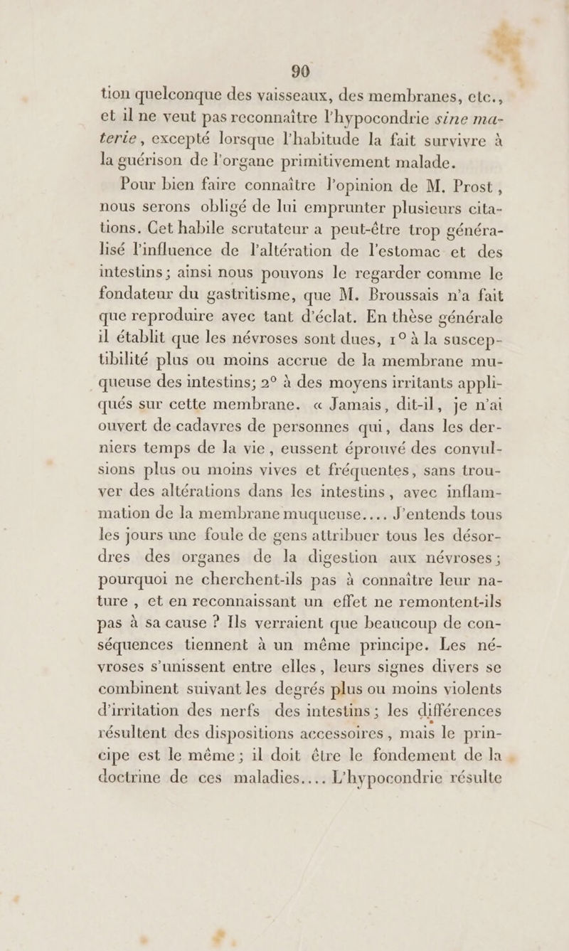 # 90 * tion quelconque des vaisseaux, des membranes, etc., et 1l ne veut pas reconnaître l'hypocondrie sine ma- terie, excepté lorsque l'habitude la fait survivre à la guérison de l'organe primitivement malade. Pour bien faire connaître l'opinion de M. Prost, nous serons obligé de lui emprunter plusieurs cita- tions. Cet habile scrutateur a peut-être trop généra- lisé l'influence de l’altération de l'estomac et des intestins ; ainsi nous pouvons le regarder comme le fondateur du gastritisme, que M. Broussais n’a fait que reproduire avec tant d'éclat. En thèse générale il établit que les névroses sont dues, 1° à la suscep- übilité plus ou moins accrue de la membrane mu- queuse des intestins; 2° à des moyens irritants appli- qués sur cette membrane. « Jamais, dit-il, je n'ai ouvert de cadavres de personnes qui, dans les der- niers temps de la vie, eussent éprouvé des convul- sions plus ou moins vives et fréquentes, sans trou- ver des altéralions dans les intestins, avec inflam- mation de la membrane muqueuse... J'entends tous les jours une foule de gens attribuer tous les désor- dres des organes de la digestion aux névroses ; pourquoi ne cherchent-ils pas à connaître leur na- ture , et en reconnaissant un effet ne remontent-ils pas à sa cause ? Ils verraient que beaucoup de con- séquences tiennent à un même principe. Les né- vroses s'unissent entre elles, leurs signes divers se combinent suivant les degrés plus ou moins violents d'irritation des nerfs des intestins ; les différences résultent des dispositions accessoires, mais le prin- cipe est le même; il doit être le fondement de la . doctrme de ces maladies... L'hypocondrie résulte