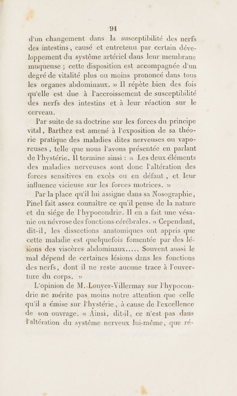 d’un changement dans la susceptibilité des nerfs des intestins, causé et entretenu par certain déve- loppement du système artériel dans leur membrane muqueuse ; cette disposition est accompagnée d’un degré de vitalité plus ou moins prononcé dans tous les organes abdominaux. » il répète bien des fois qu'elle est due à l'accroissement de suscepuübilité des nerfs des intestins et à leur réaction sur le cerveau. Par suite de sa doctrine sur les forces du principe vital, Barthez est amené à l'exposition de sa théo- rie pratique des maladies dites nerveuses où vapo- reuses , telle que nous lavons présentée en parlant de l'hystérie. Il termine ainsi: « Les deux éléments des maladies nerveuses sont donc l’altération des forces sensitives en excès ou en défaut, et leur influence vicieuse sur les forces motrices. » Par la place qu'il lui assigne dans sa Nosographie, Pinel fait assez connaître ce qu'il pense de la nature et du siége de l'hypocondrie. Il en a fait une vésa- nie ou névrose des fonctions cérébrales. « Cependant, dit-il, les dissections anatomiques ont appris que cette maladie est quelquefois fomentée par des lé- sions des viscères abdominaux... Souvent aussi le mal dépend de certaines lésions dans les fonctions des nerfs, dont il ne reste aucune trace à l’ouver- ture du corps. » L'opinion de M..Louyer-Villermay sur lhypocon- drie ne mérite pas moins notre attention que celle qu'il a émise sur l’hystérie, à cause de l'excellence de son ouvrage. « Ainsi, dit-il, ce n’est pas dans laltération du système nerveux lui-même, que ré-