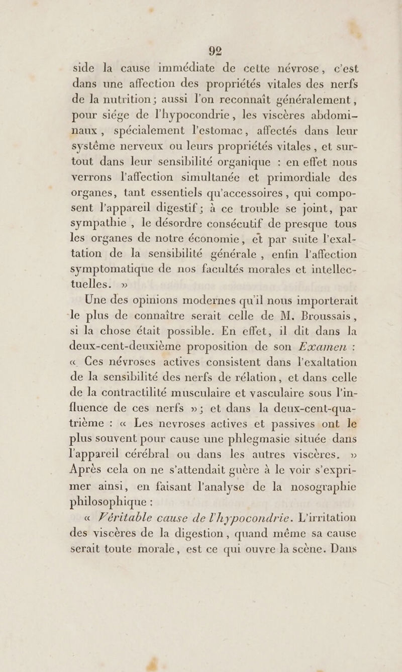 side la cause immédiate de cette névrose, c’est dans une affection des propriétés vitales des nerfs de la nutrition; aussi l’on reconnaît généralement, pour siége de l'hypocondrie, les viscères abdomi- naux , spécialement l'estomac, affectés dans leur système nerveux ou leurs propriétés vitales, et sur- tout dans leur sensibilité organique : en effet nous verrons l'affection simultanée et primordiale des organes, tant essentiels qu'accessoires , qui compo- sent l’appareil digestif ; à ce trouble se joint, par sympathie , le désordre consécutif de presque tous les organes de notre économie, et par suite l’exal- tation de la sensibilité générale , enfin l'affection symptomatique de nos facultés morales et intellec- tuelles. » Une des opinions modernes qu'il nous importerait le plus de connaître serait celle de M. Broussais, si la chose était possible. En effet, il dit dans la deux-cent-deuxième proposition de son Æxamen : « Ces névroses actives consistent dans l’exaltation de la sensibilité des nerfs de rélation, et dans celle de la contractilité musculaire et vasculaire sous l’in- fluence de ces nerfs »; et dans la deux-cent-qua- trième : « Les nevroses actives et passives ont le plus souvent pour cause une phlegmasie située dans l'appareil cérébral ou dans les autres viscères. » Après cela on ne s'attendait guère à le voir s’expri- mer ainsi, en faisant l'analyse de la nosographie philosophique : « Véritable cause de l'hypocondrie. L'irritation des viscères de la digestion, quand même sa cause serait toute morale, est ce qui ouvre la scène. Dans